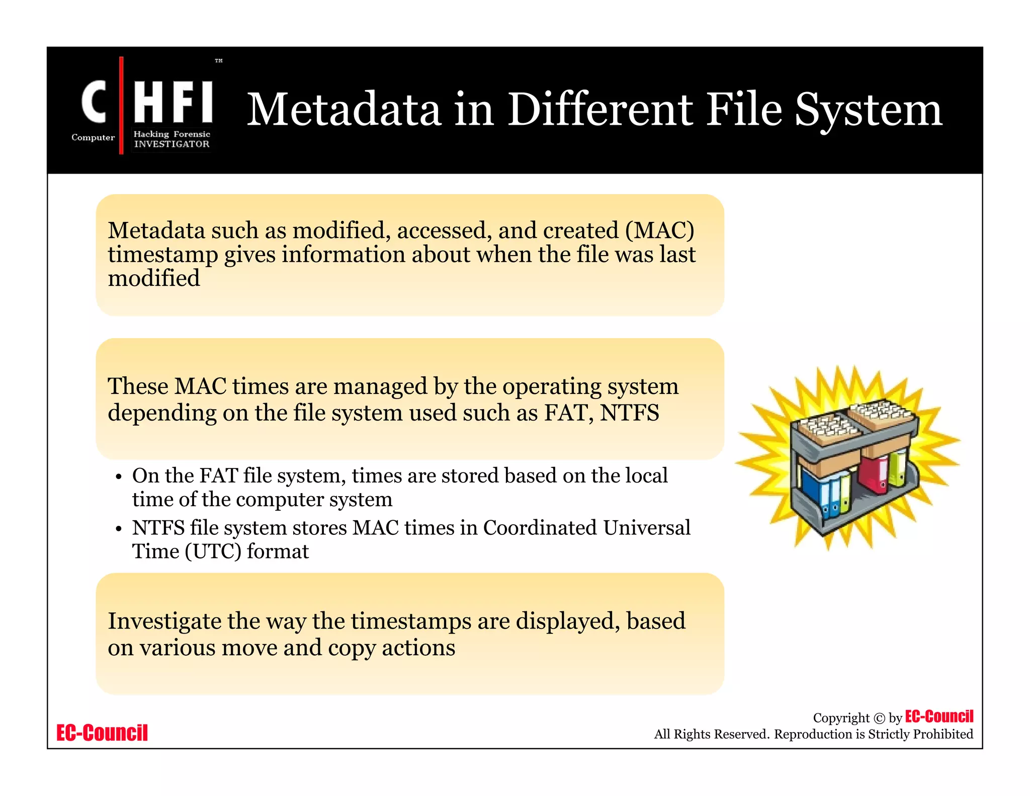 EC-Council
Copyright © by EC-Council
All Rights Reserved. Reproduction is Strictly Prohibited
Metadata in Different File System
Metadata such as modified, accessed, and created (MAC)
timestamp gives information about when the file was last
modified
These MAC times are managed by the operating system
depending on the file system used such as FAT, NTFS
• On the FAT file system, times are stored based on the local
time of the computer system
• NTFS file system stores MAC times in Coordinated Universal
Time (UTC) format
Investigate the way the timestamps are displayed, based
on various move and copy actions
 