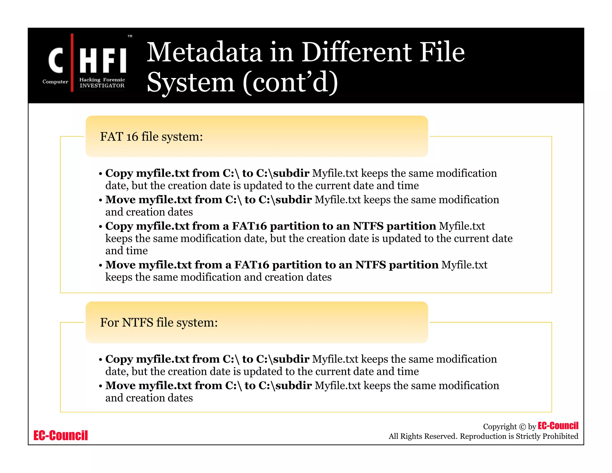 EC-Council
Copyright © by EC-Council
All Rights Reserved. Reproduction is Strictly Prohibited
Metadata in Different File
System (cont’d)
• Copy myfile.txt from C: to C:subdir Myfile.txt keeps the same modification
date, but the creation date is updated to the current date and time
• Move myfile.txt from C: to C:subdir Myfile.txt keeps the same modification
and creation dates
• Copy myfile.txt from a FAT16 partition to an NTFS partition Myfile.txt
keeps the same modification date, but the creation date is updated to the current date
and time
• Move myfile.txt from a FAT16 partition to an NTFS partition Myfile.txt
keeps the same modification and creation dates
FAT 16 file system:
• Copy myfile.txt from C: to C:subdir Myfile.txt keeps the same modification
date, but the creation date is updated to the current date and time
• Move myfile.txt from C: to C:subdir Myfile.txt keeps the same modification
and creation dates
For NTFS file system:
 