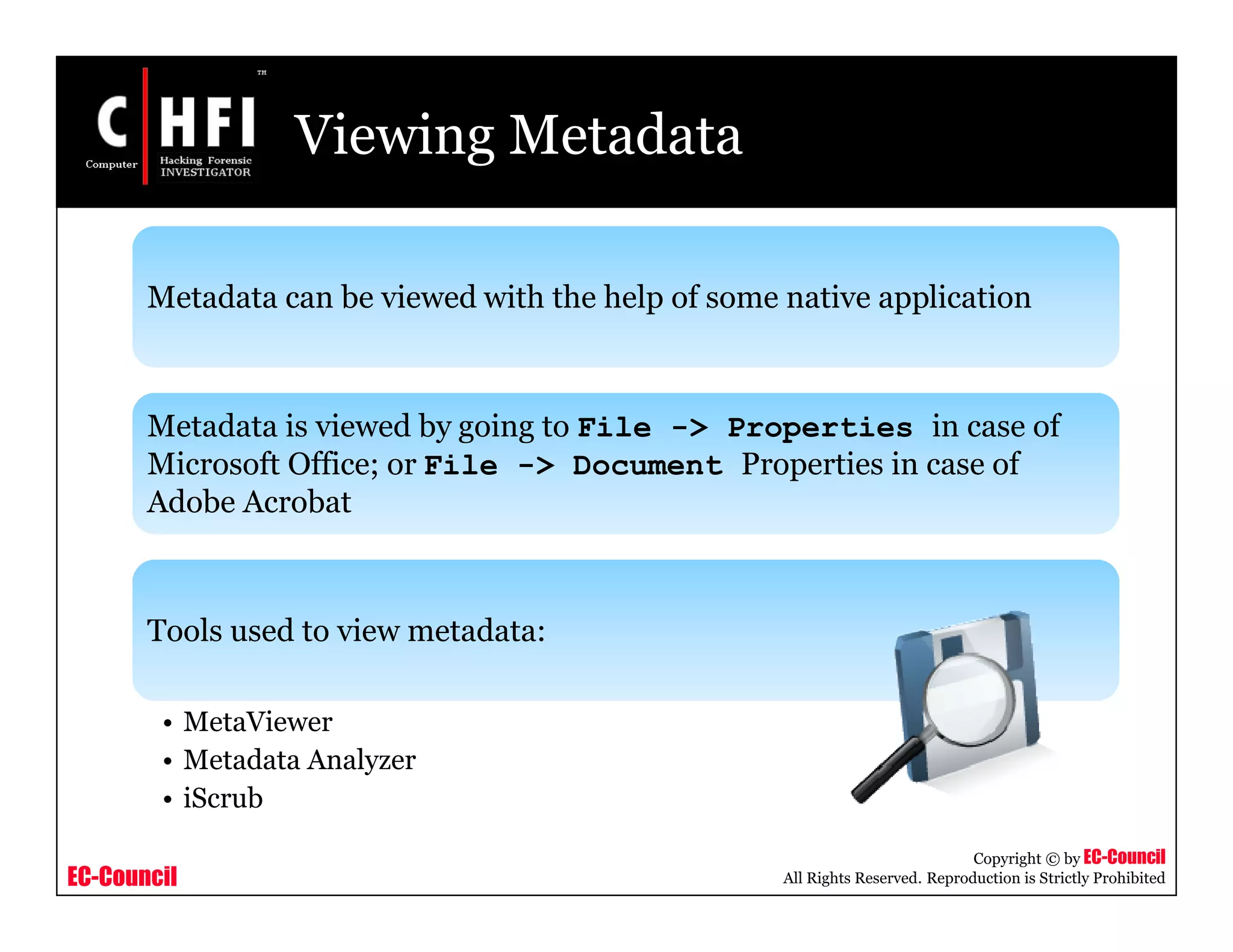 EC-Council
Copyright © by EC-Council
All Rights Reserved. Reproduction is Strictly Prohibited
Viewing Metadata
Metadata can be viewed with the help of some native application
Metadata is viewed by going to File -> Properties in case of
Microsoft Office; or File -> Document Properties in case of
Adobe Acrobat
Tools used to view metadata:
• MetaViewer
• Metadata Analyzer
• iScrub
 