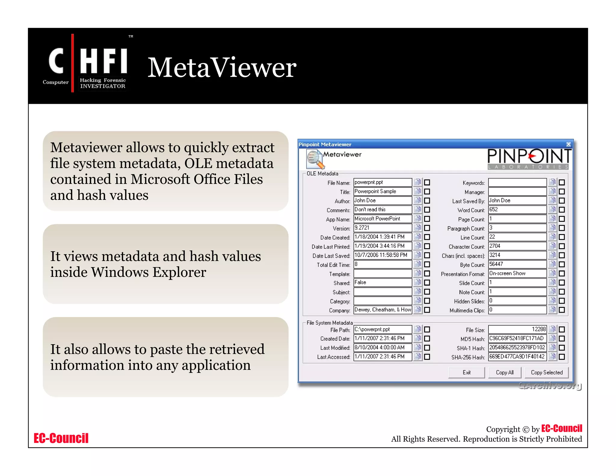 EC-Council
Copyright © by EC-Council
All Rights Reserved. Reproduction is Strictly Prohibited
MetaViewer
Metaviewer allows to quickly extract
file system metadata, OLE metadata
contained in Microsoft Office Files
and hash values
It views metadata and hash values
inside Windows Explorer
It also allows to paste the retrieved
information into any application
 