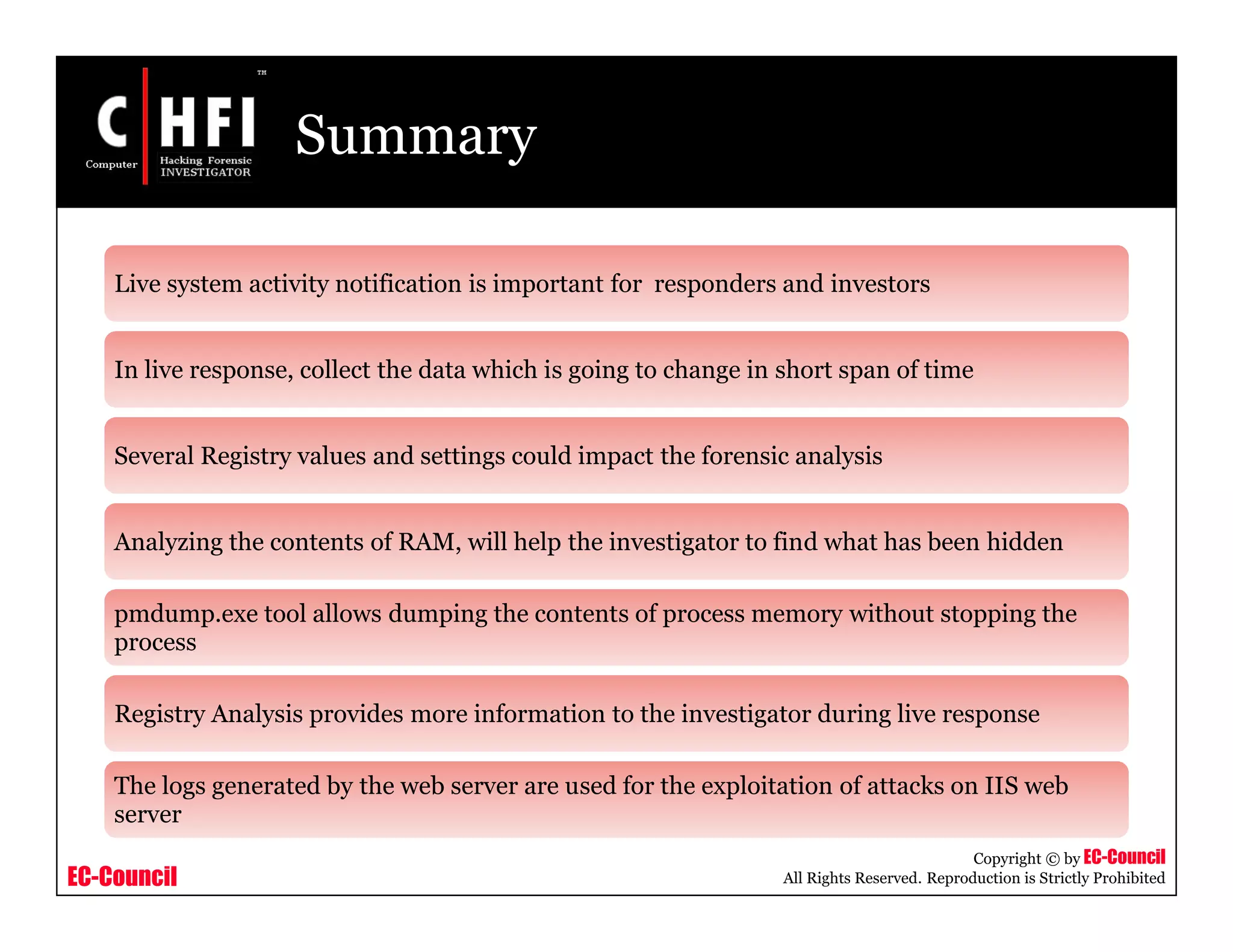 EC-Council
Copyright © by EC-Council
All Rights Reserved. Reproduction is Strictly Prohibited
Summary
Live system activity notification is important for responders and investors
In live response, collect the data which is going to change in short span of time
Several Registry values and settings could impact the forensic analysis
Analyzing the contents of RAM, will help the investigator to find what has been hidden
pmdump.exe tool allows dumping the contents of process memory without stopping the
process
Registry Analysis provides more information to the investigator during live response
The logs generated by the web server are used for the exploitation of attacks on IIS web
server
 