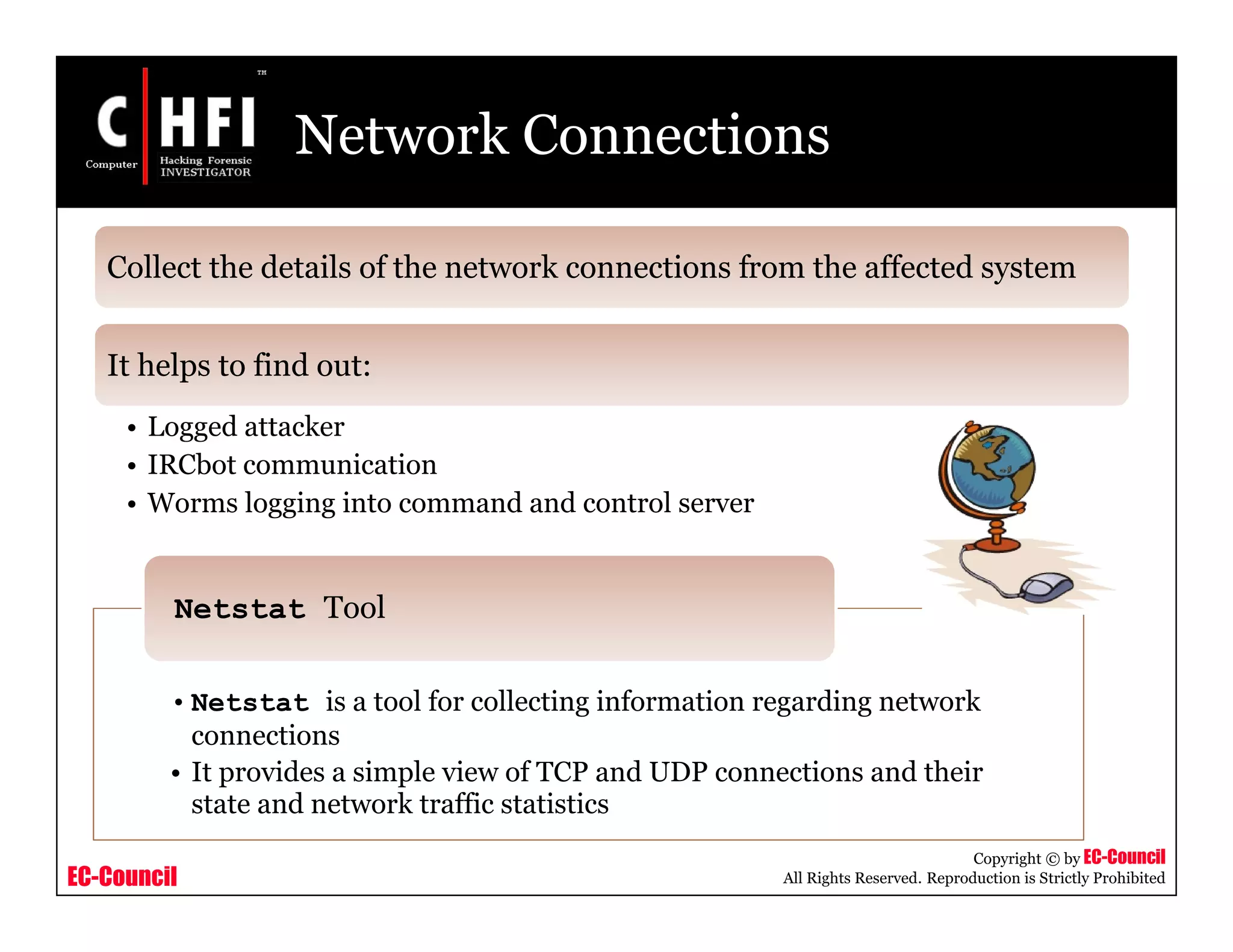 EC-Council
Copyright © by EC-Council
All Rights Reserved. Reproduction is Strictly Prohibited
Network Connections
Collect the details of the network connections from the affected system
It helps to find out:
• Logged attacker
• IRCbot communication
• Worms logging into command and control server
• Netstat is a tool for collecting information regarding network
connections
• It provides a simple view of TCP and UDP connections and their
state and network traffic statistics
Netstat Tool
 