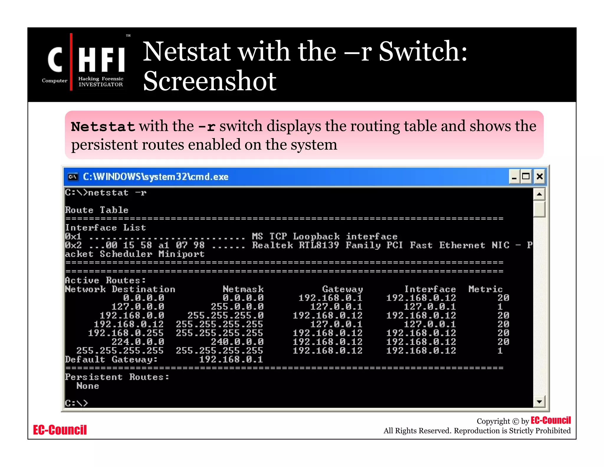 EC-Council
Copyright © by EC-Council
All Rights Reserved. Reproduction is Strictly Prohibited
Netstat with the –r Switch:
Screenshot
Netstat with the -r switch displays the routing table and shows the
persistent routes enabled on the system
 