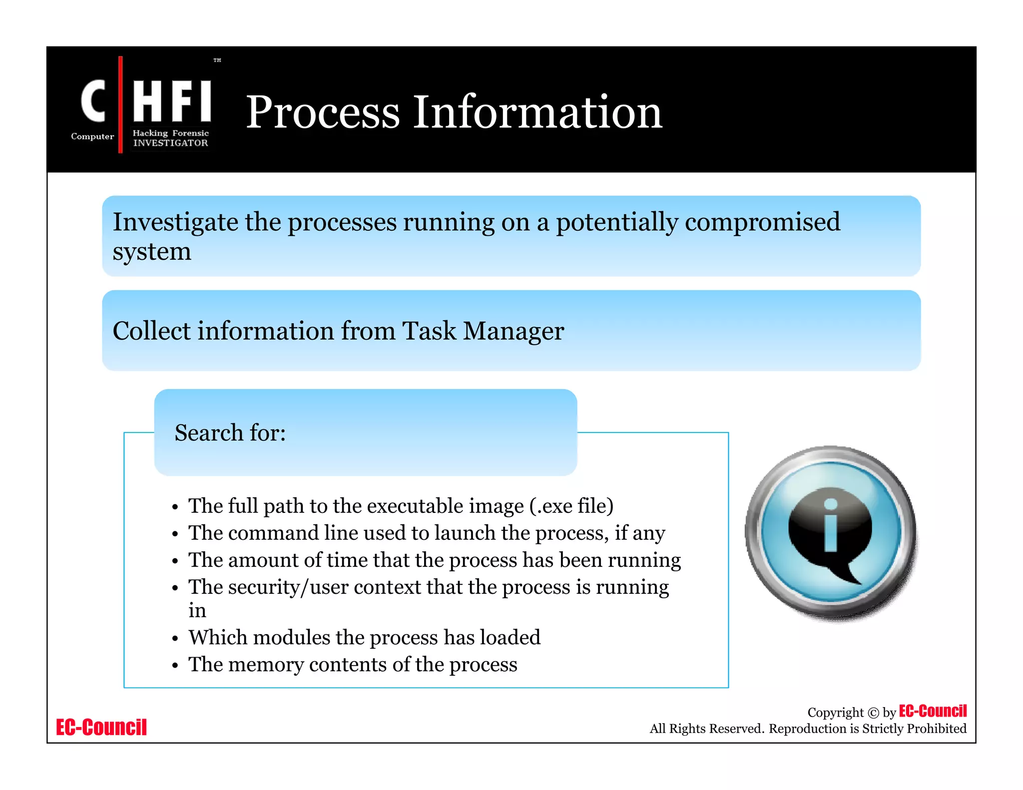 EC-Council
Copyright © by EC-Council
All Rights Reserved. Reproduction is Strictly Prohibited
Process Information
Investigate the processes running on a potentially compromised
system
Collect information from Task Manager
• The full path to the executable image (.exe file)
• The command line used to launch the process, if any
• The amount of time that the process has been running
• The security/user context that the process is running
in
• Which modules the process has loaded
• The memory contents of the process
Search for:
 