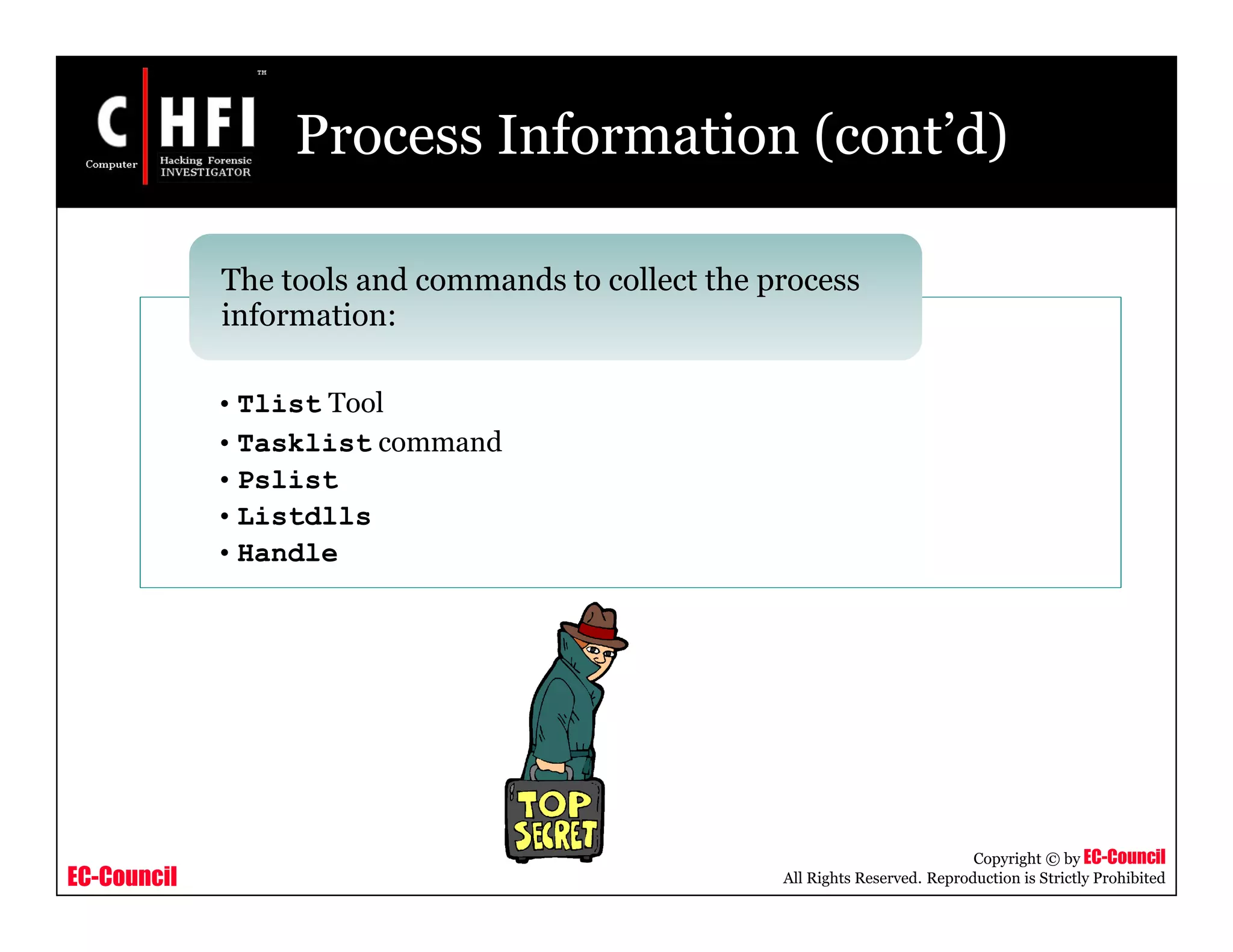 EC-Council
Copyright © by EC-Council
All Rights Reserved. Reproduction is Strictly Prohibited
Process Information (cont’d)
• Tlist Tool
• Tasklist command
• Pslist
• Listdlls
• Handle
The tools and commands to collect the process
information:
 