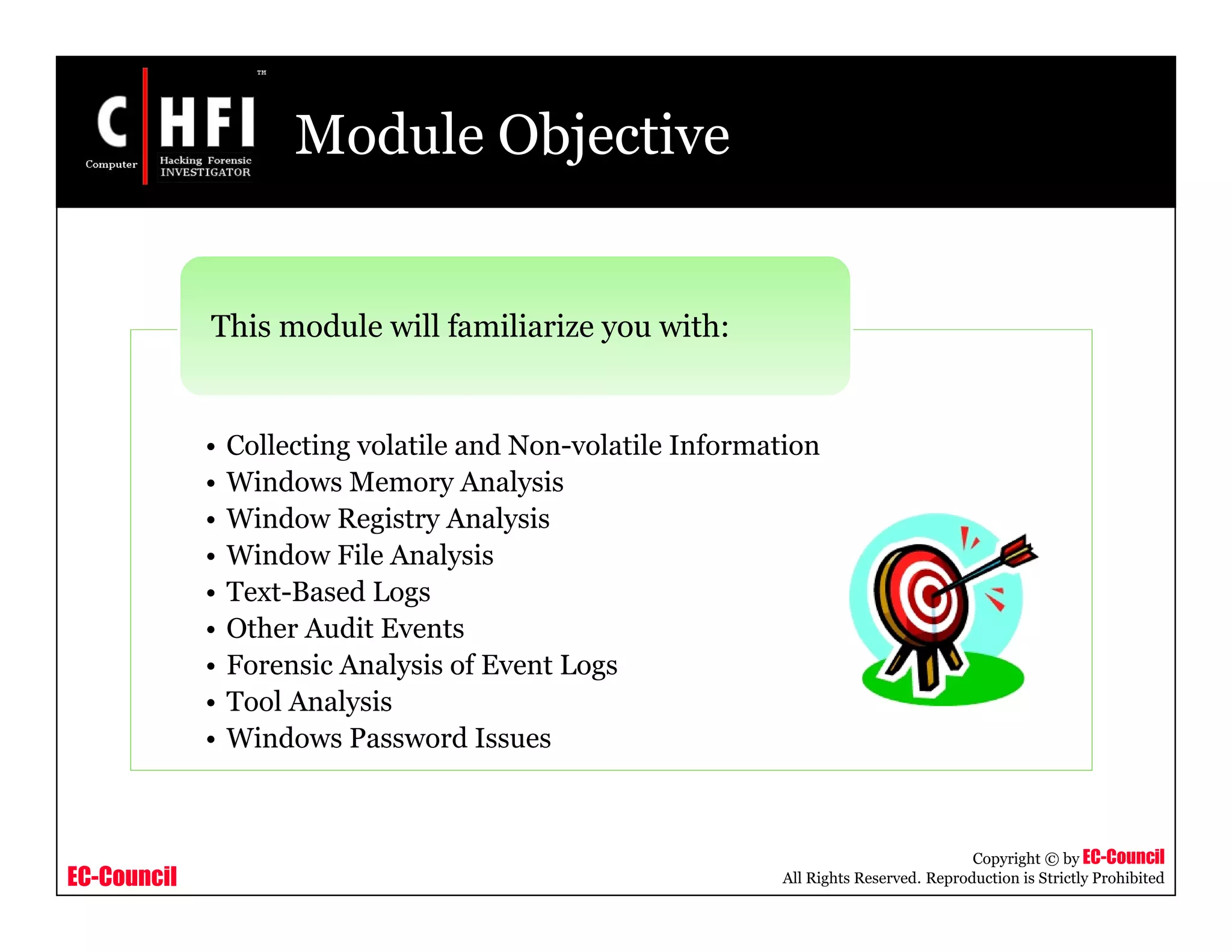 EC-Council
Copyright © by EC-Council
All Rights Reserved. Reproduction is Strictly Prohibited
Module Objective
• Collecting volatile and Non-volatile Information
• Windows Memory Analysis
• Window Registry Analysis
• Window File Analysis
• Text-Based Logs
• Other Audit Events
• Forensic Analysis of Event Logs
• Tool Analysis
• Windows Password Issues
This module will familiarize you with:
 