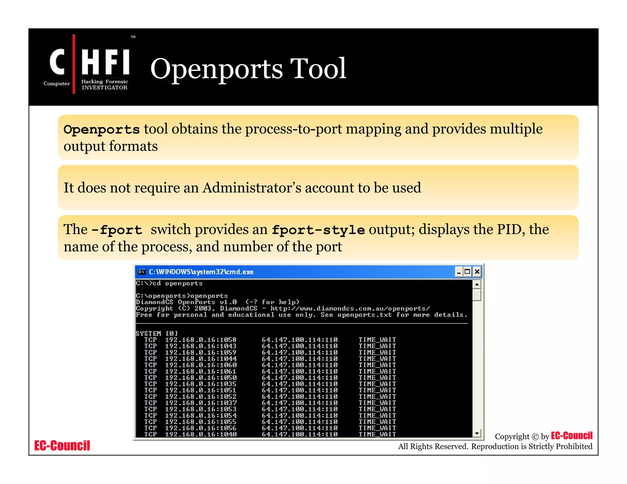 EC-Council
Copyright © by EC-Council
All Rights Reserved. Reproduction is Strictly Prohibited
Openports Tool
Openports tool obtains the process-to-port mapping and provides multiple
output formats
It does not require an Administrator’s account to be used
The -fport switch provides an fport-style output; displays the PID, the
name of the process, and number of the port
 