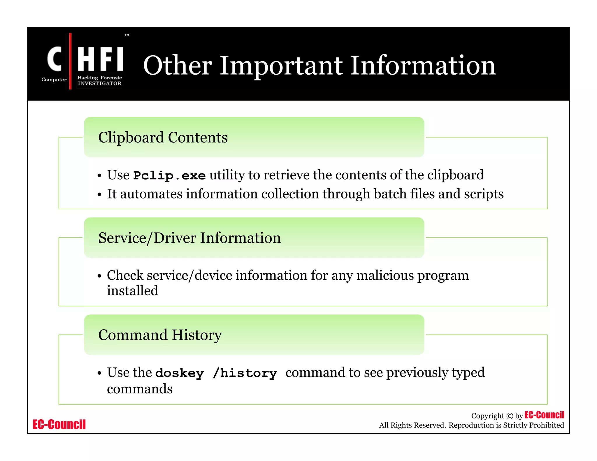 EC-Council
Copyright © by EC-Council
All Rights Reserved. Reproduction is Strictly Prohibited
Other Important Information
• Use Pclip.exe utility to retrieve the contents of the clipboard
• It automates information collection through batch files and scripts
Clipboard Contents
• Check service/device information for any malicious program
installed
Service/Driver Information
• Use the doskey /history command to see previously typed
commands
Command History
 