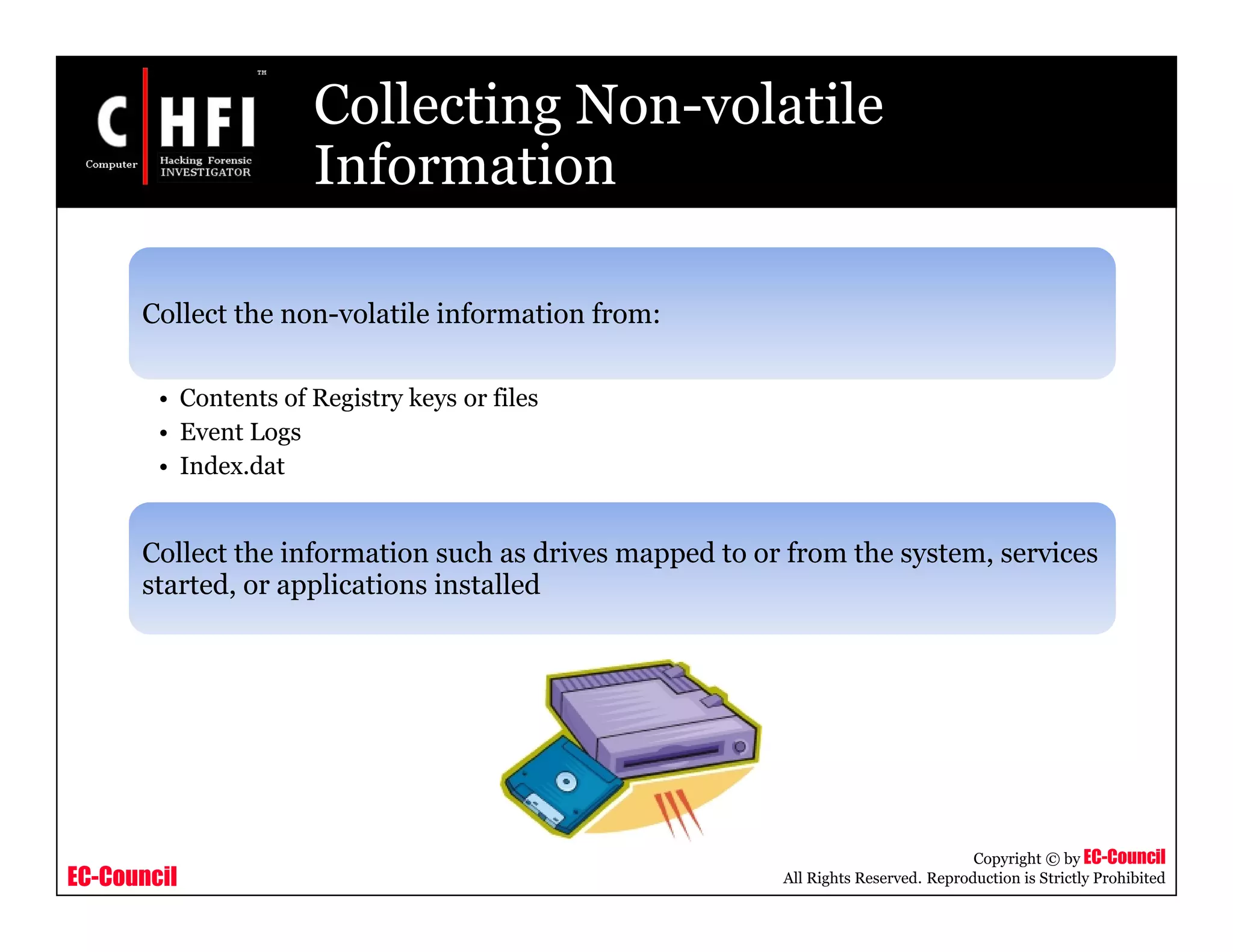 EC-Council
Copyright © by EC-Council
All Rights Reserved. Reproduction is Strictly Prohibited
Collecting Non-volatile
Information
Collect the non-volatile information from:
• Contents of Registry keys or files
• Event Logs
• Index.dat
Collect the information such as drives mapped to or from the system, services
started, or applications installed
 