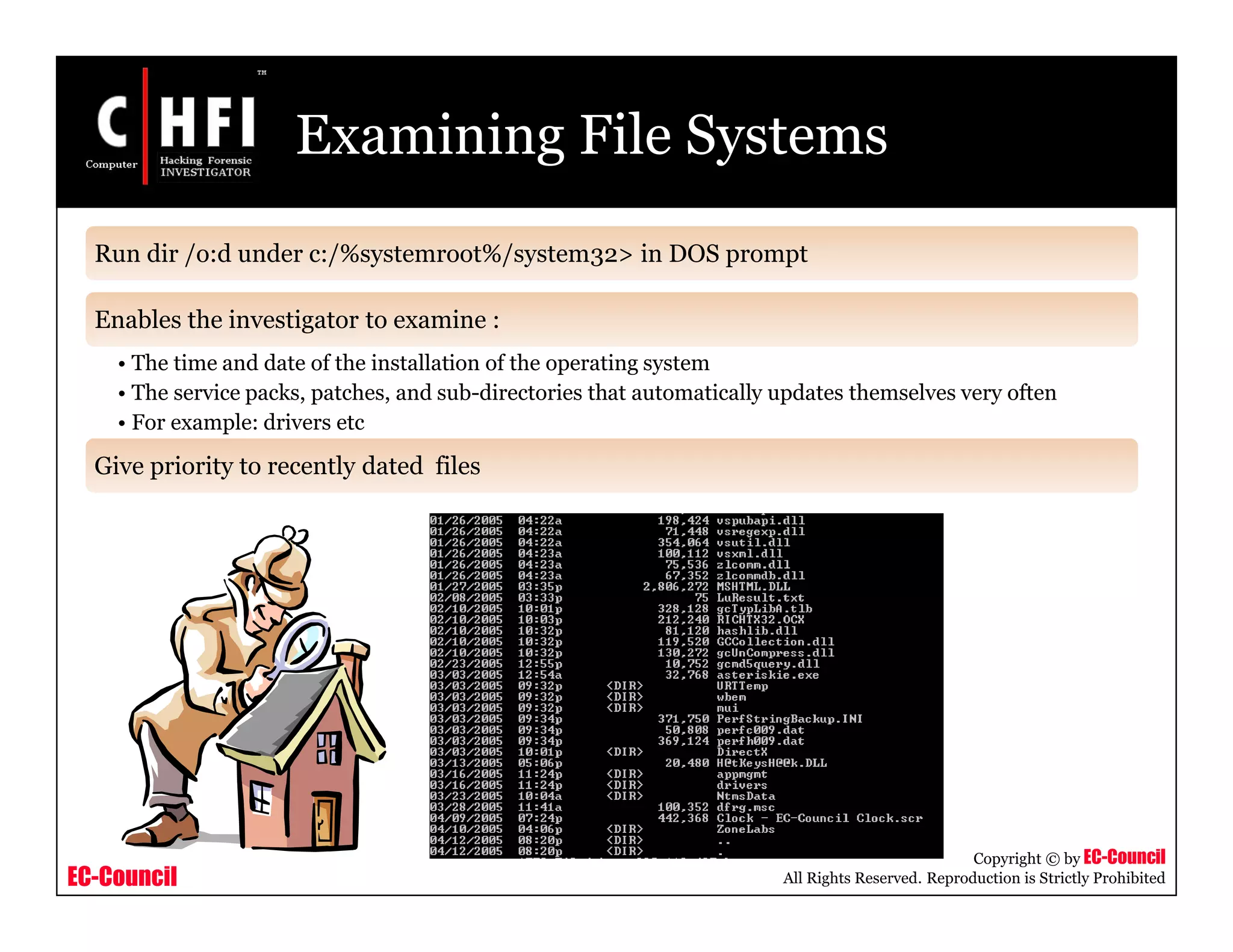 EC-Council
Copyright © by EC-Council
All Rights Reserved. Reproduction is Strictly Prohibited
Run dir /o:d under c:/%systemroot%/system32> in DOS prompt
Enables the investigator to examine :
• The time and date of the installation of the operating system
• The service packs, patches, and sub-directories that automatically updates themselves very often
• For example: drivers etc
Give priority to recently dated files
Examining File Systems
 