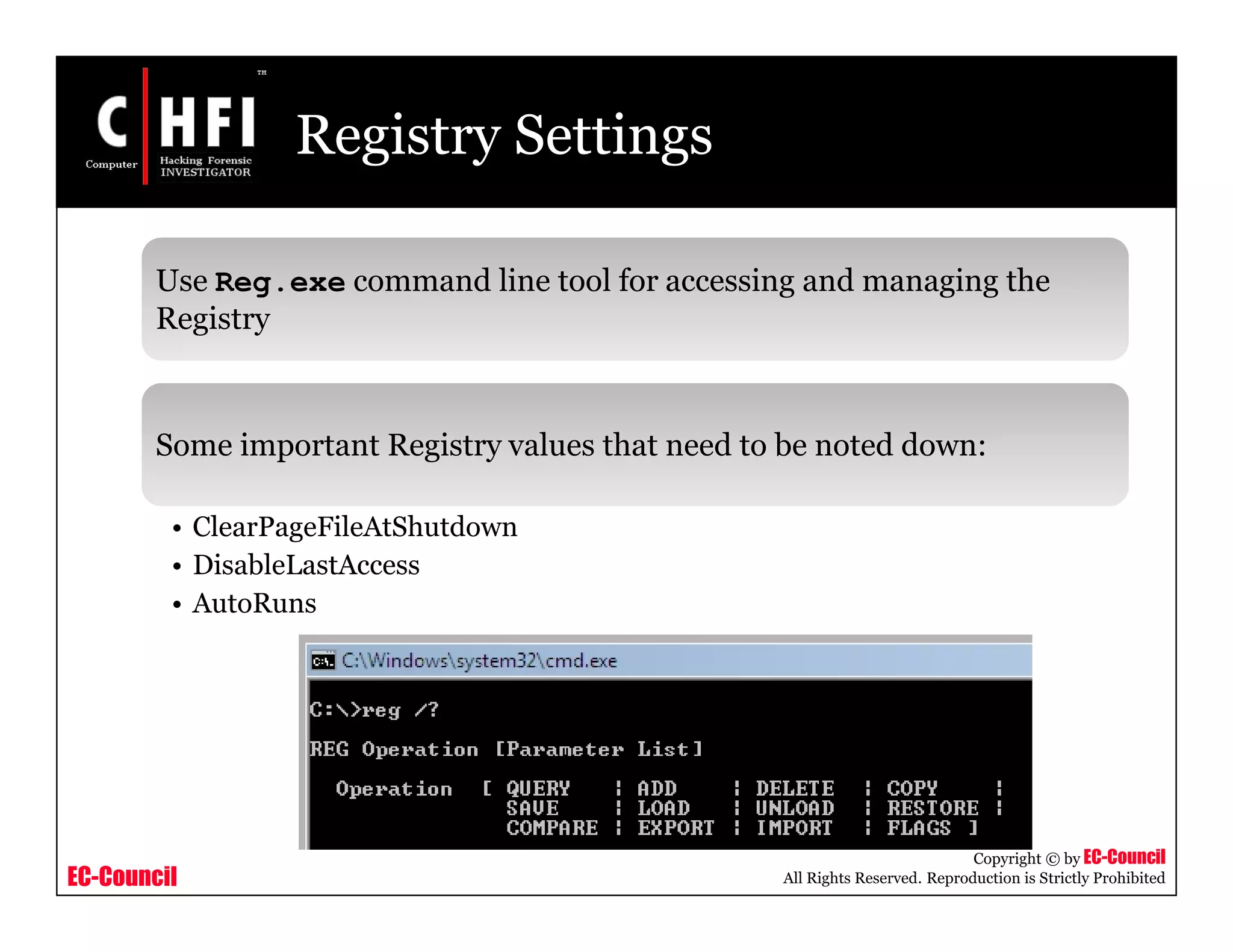 EC-Council
Copyright © by EC-Council
All Rights Reserved. Reproduction is Strictly Prohibited
Registry Settings
Use Reg.exe command line tool for accessing and managing the
Registry
Some important Registry values that need to be noted down:
• ClearPageFileAtShutdown
• DisableLastAccess
• AutoRuns
 