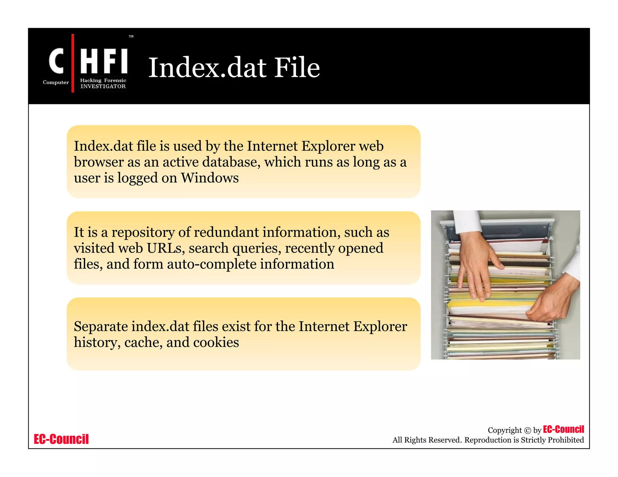 EC-Council
Copyright © by EC-Council
All Rights Reserved. Reproduction is Strictly Prohibited
Index.dat File
Index.dat file is used by the Internet Explorer web
browser as an active database, which runs as long as a
user is logged on Windows
It is a repository of redundant information, such as
visited web URLs, search queries, recently opened
files, and form auto-complete information
Separate index.dat files exist for the Internet Explorer
history, cache, and cookies
 