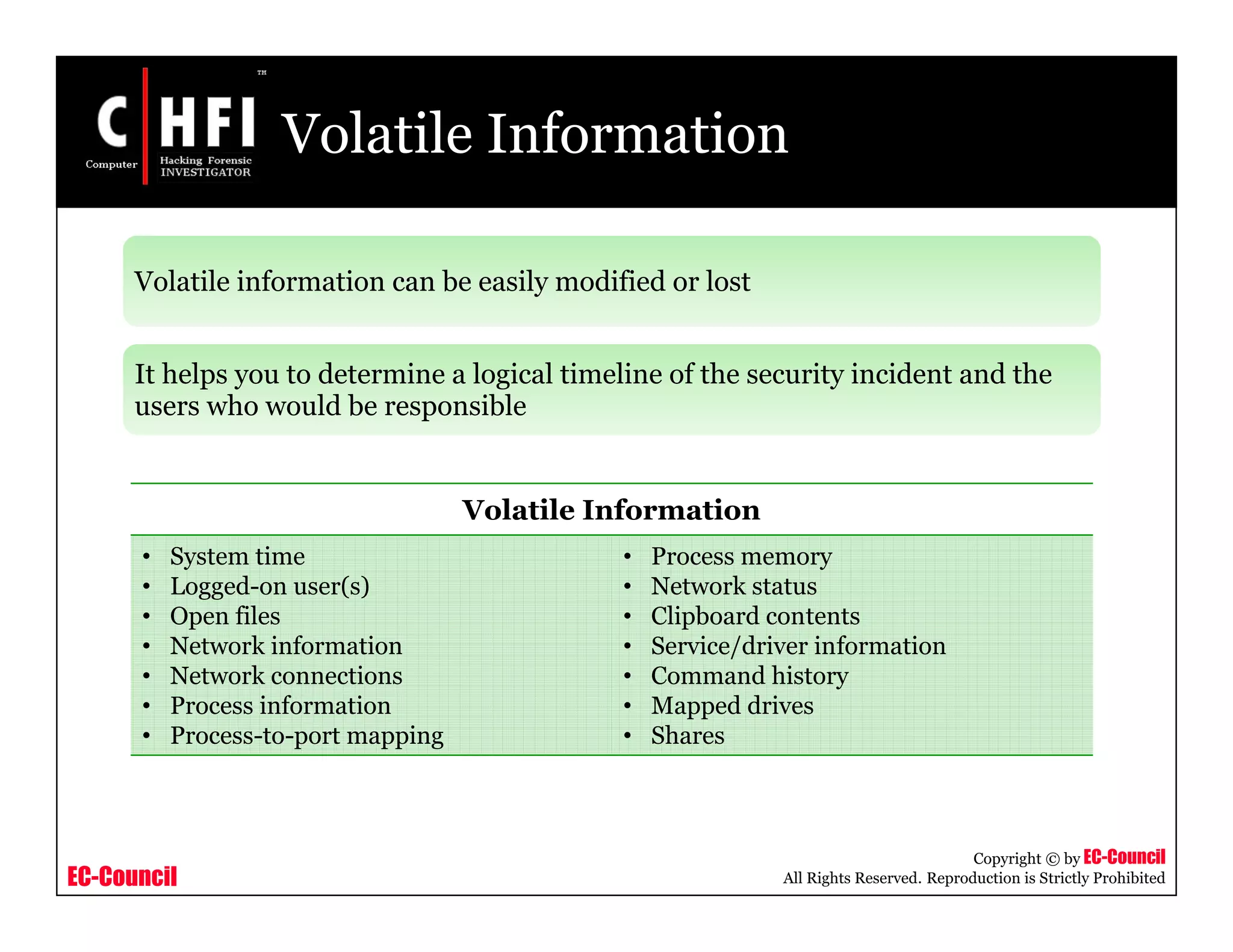 EC-Council
Copyright © by EC-Council
All Rights Reserved. Reproduction is Strictly Prohibited
Volatile Information
Volatile information can be easily modified or lost
It helps you to determine a logical timeline of the security incident and the
users who would be responsible
Volatile Information
• System time
• Logged-on user(s)
• Open files
• Network information
• Network connections
• Process information
• Process-to-port mapping
• Process memory
• Network status
• Clipboard contents
• Service/driver information
• Command history
• Mapped drives
• Shares
 