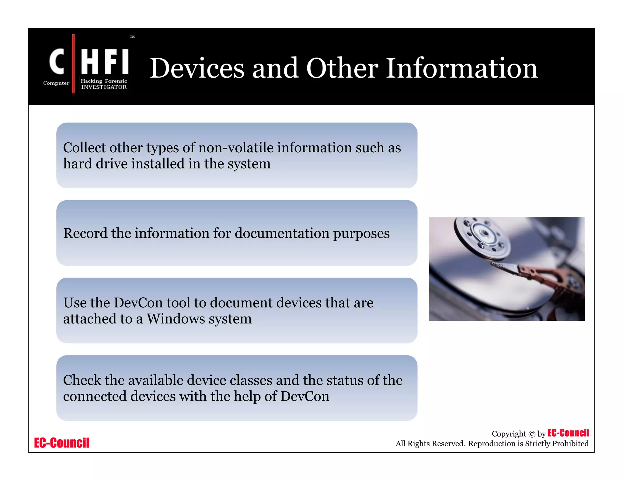 EC-Council
Copyright © by EC-Council
All Rights Reserved. Reproduction is Strictly Prohibited
Devices and Other Information
Collect other types of non-volatile information such as
hard drive installed in the system
Record the information for documentation purposes
Use the DevCon tool to document devices that are
attached to a Windows system
Check the available device classes and the status of the
connected devices with the help of DevCon
 