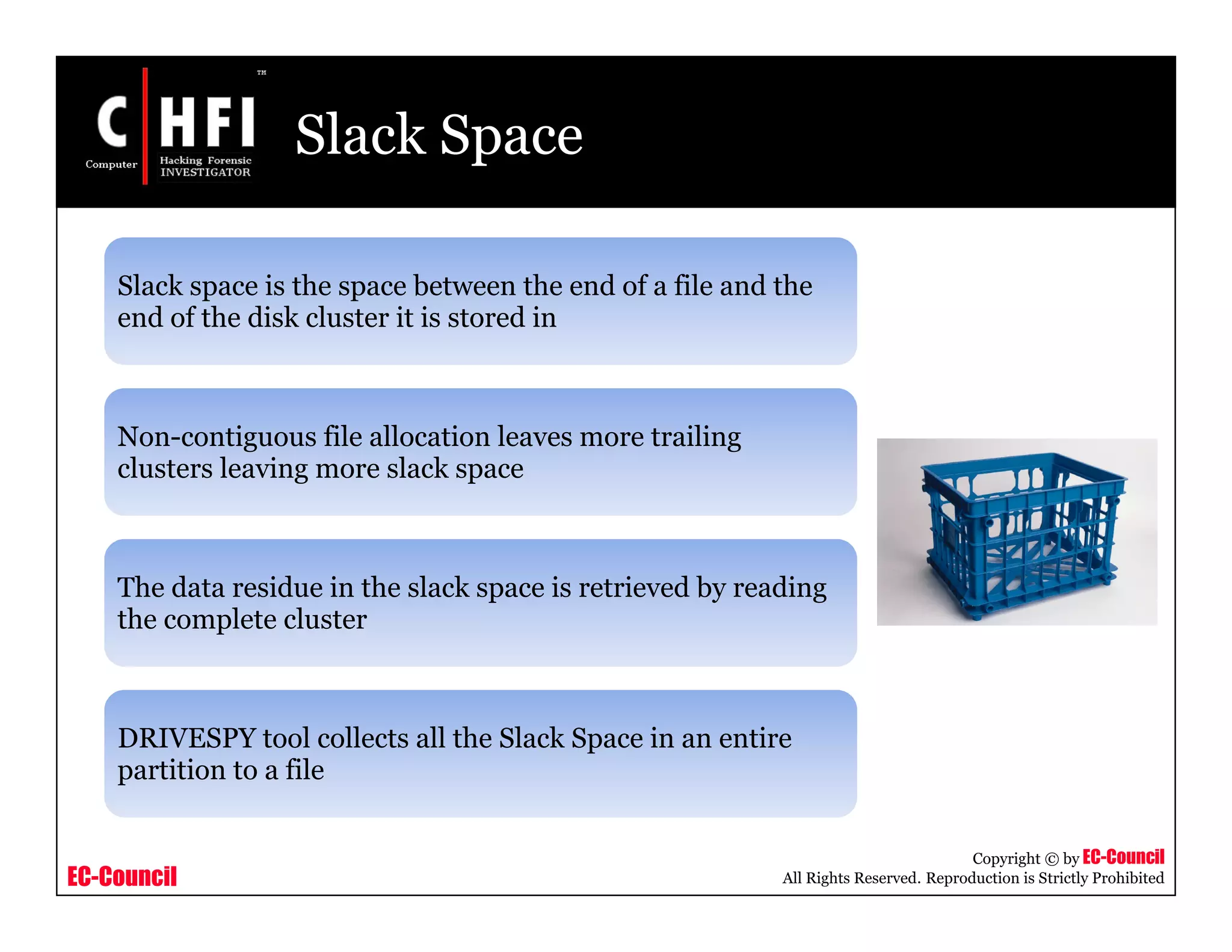 EC-Council
Copyright © by EC-Council
All Rights Reserved. Reproduction is Strictly Prohibited
Slack Space
Slack space is the space between the end of a file and the
end of the disk cluster it is stored in
Non-contiguous file allocation leaves more trailing
clusters leaving more slack space
The data residue in the slack space is retrieved by reading
the complete cluster
DRIVESPY tool collects all the Slack Space in an entire
partition to a file
 