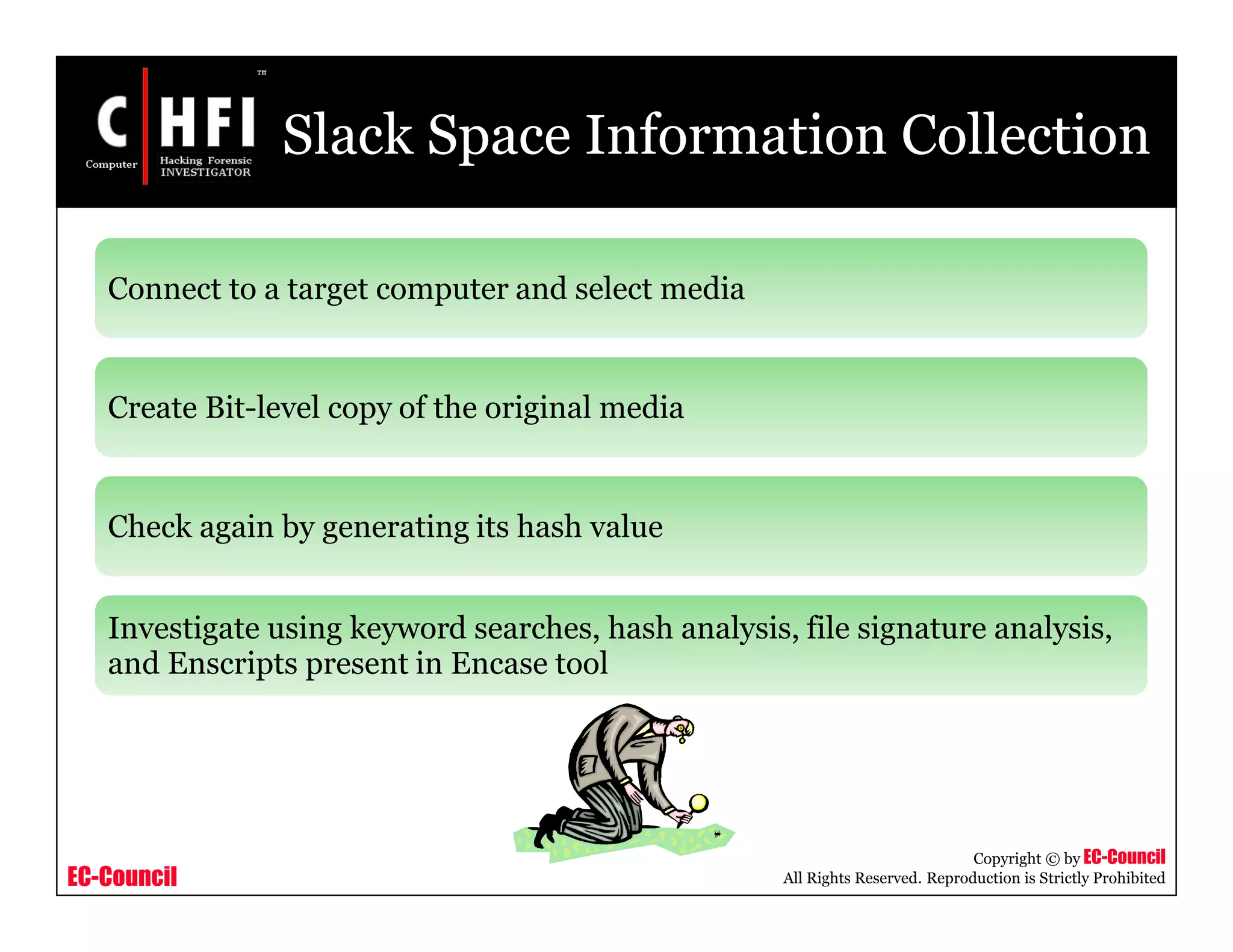 EC-Council
Copyright © by EC-Council
All Rights Reserved. Reproduction is Strictly Prohibited
Slack Space Information Collection
Connect to a target computer and select media
Create Bit-level copy of the original media
Check again by generating its hash value
Investigate using keyword searches, hash analysis, file signature analysis,
and Enscripts present in Encase tool
 