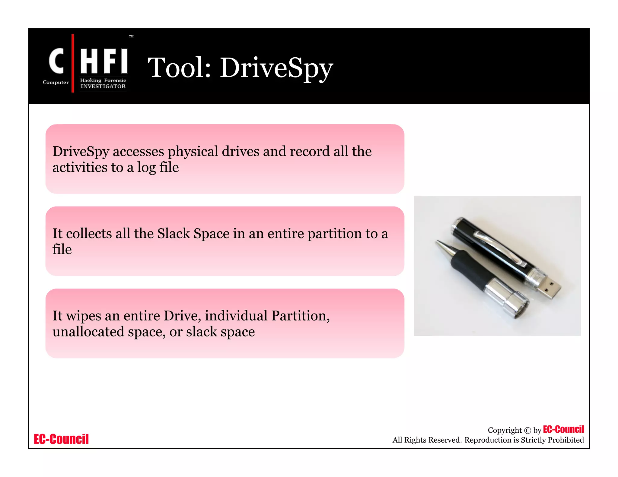 EC-Council
Copyright © by EC-Council
All Rights Reserved. Reproduction is Strictly Prohibited
Tool: DriveSpy
DriveSpy accesses physical drives and record all the
activities to a log file
It collects all the Slack Space in an entire partition to a
file
It wipes an entire Drive, individual Partition,
unallocated space, or slack space
 