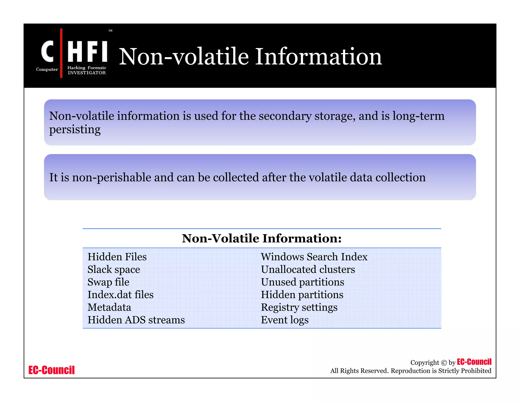 EC-Council
Copyright © by EC-Council
All Rights Reserved. Reproduction is Strictly Prohibited
Non-volatile Information
Non-volatile information is used for the secondary storage, and is long-term
persisting
It is non-perishable and can be collected after the volatile data collection
Non-Volatile Information:
Hidden Files
Slack space
Swap file
Index.dat files
Metadata
Hidden ADS streams
Windows Search Index
Unallocated clusters
Unused partitions
Hidden partitions
Registry settings
Event logs
 