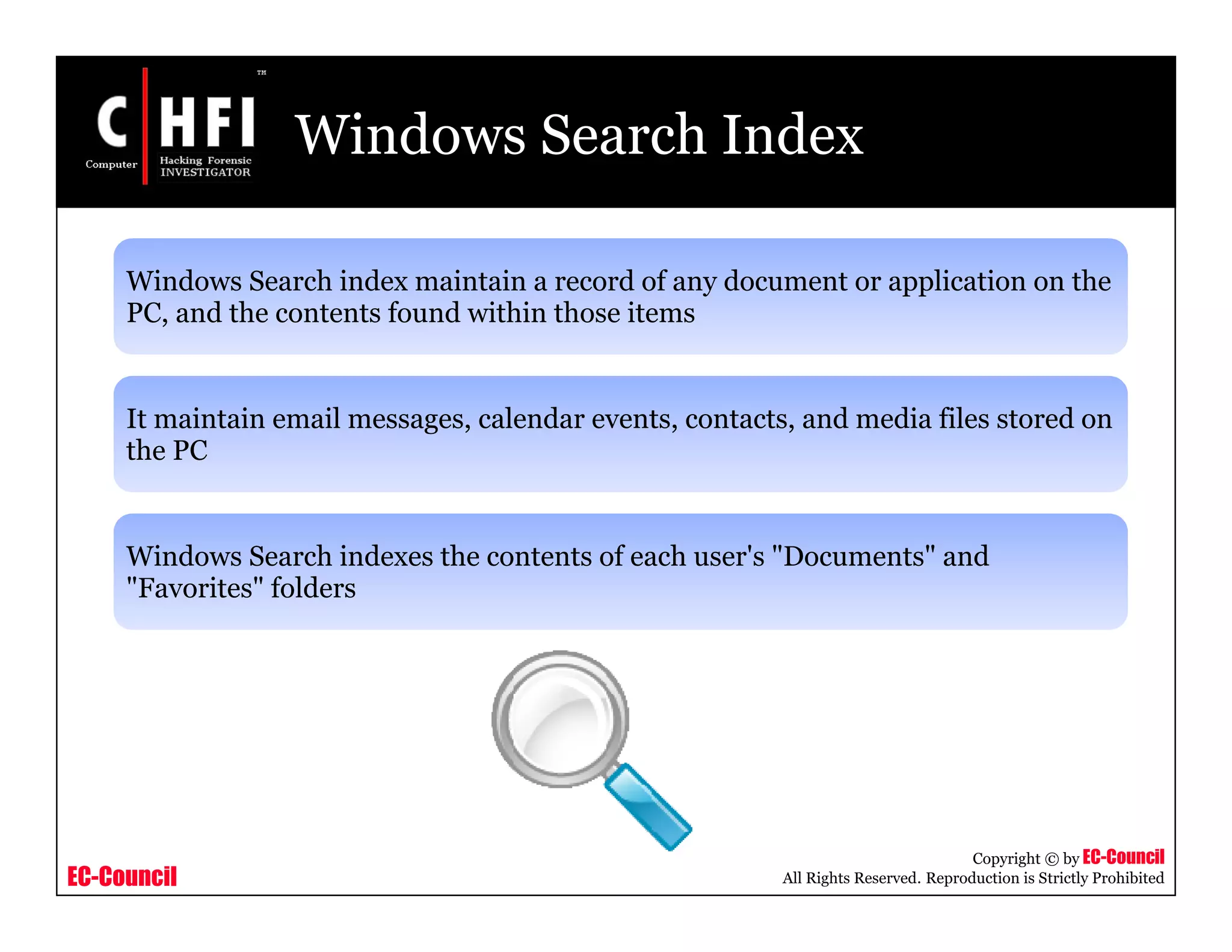 EC-Council
Copyright © by EC-Council
All Rights Reserved. Reproduction is Strictly Prohibited
Windows Search Index
Windows Search index maintain a record of any document or application on the
PC, and the contents found within those items
It maintain email messages, calendar events, contacts, and media files stored on
the PC
Windows Search indexes the contents of each user's "Documents" and
"Favorites" folders
 