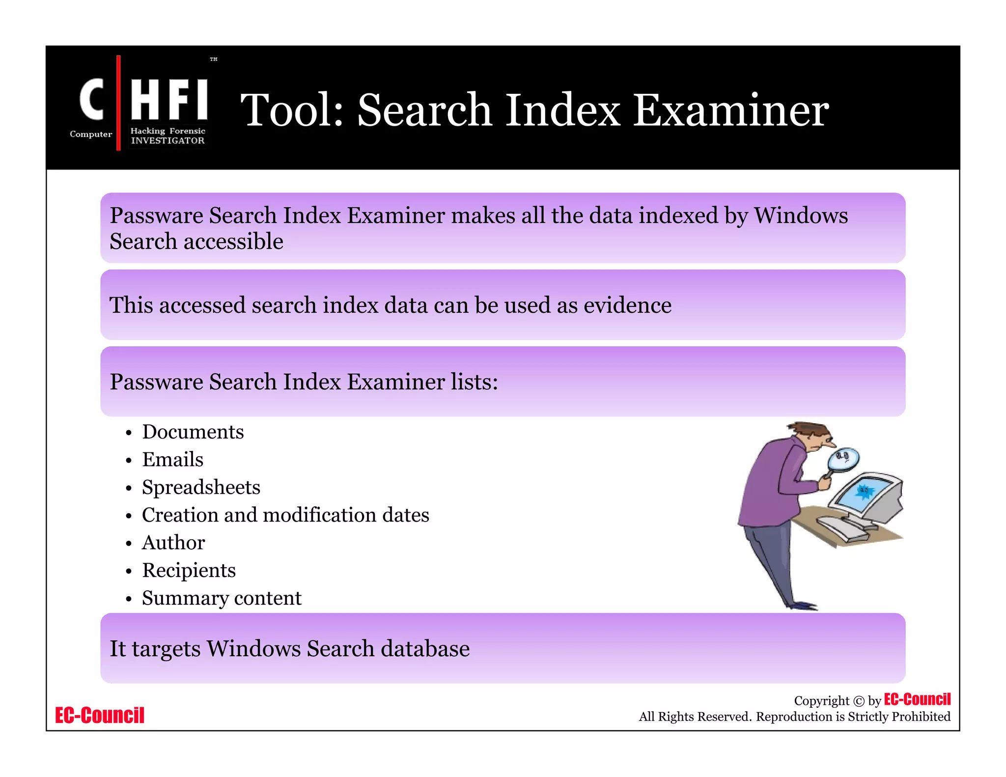 EC-Council
Copyright © by EC-Council
All Rights Reserved. Reproduction is Strictly Prohibited
Tool: Search Index Examiner
Passware Search Index Examiner makes all the data indexed by Windows
Search accessible
This accessed search index data can be used as evidence
Passware Search Index Examiner lists:
• Documents
• Emails
• Spreadsheets
• Creation and modification dates
• Author
• Recipients
• Summary content
It targets Windows Search database
 
