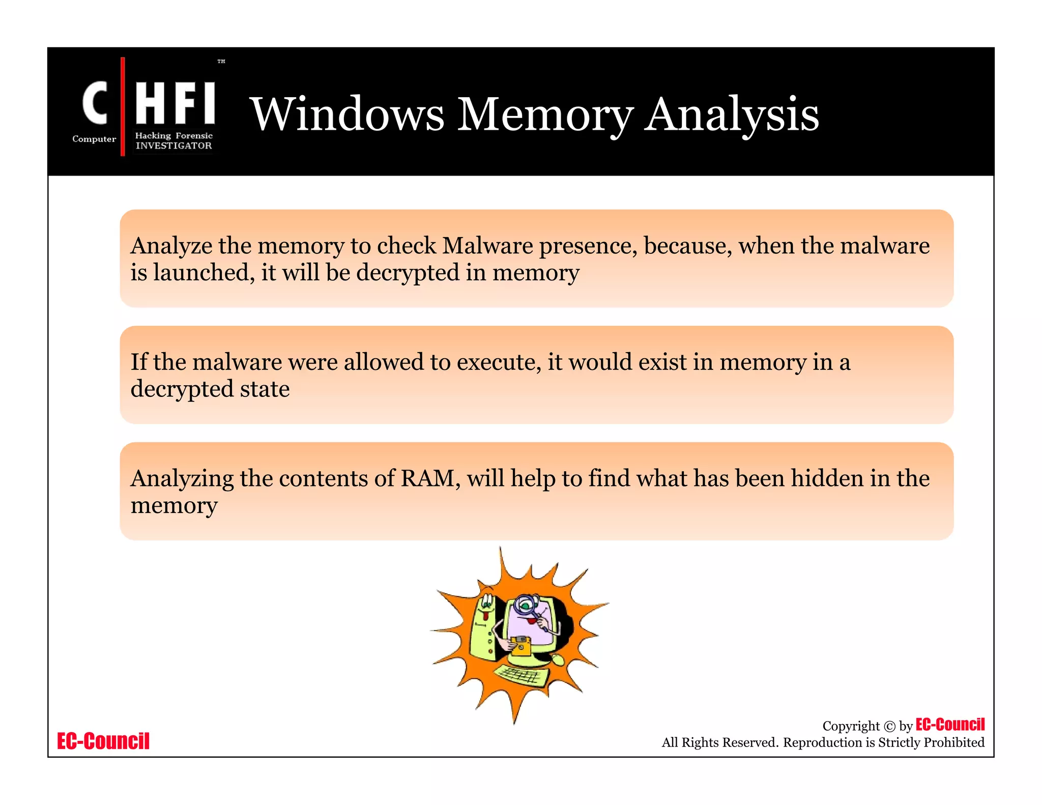 EC-Council
Copyright © by EC-Council
All Rights Reserved. Reproduction is Strictly Prohibited
Windows Memory Analysis
Analyze the memory to check Malware presence, because, when the malware
is launched, it will be decrypted in memory
If the malware were allowed to execute, it would exist in memory in a
decrypted state
Analyzing the contents of RAM, will help to find what has been hidden in the
memory
 