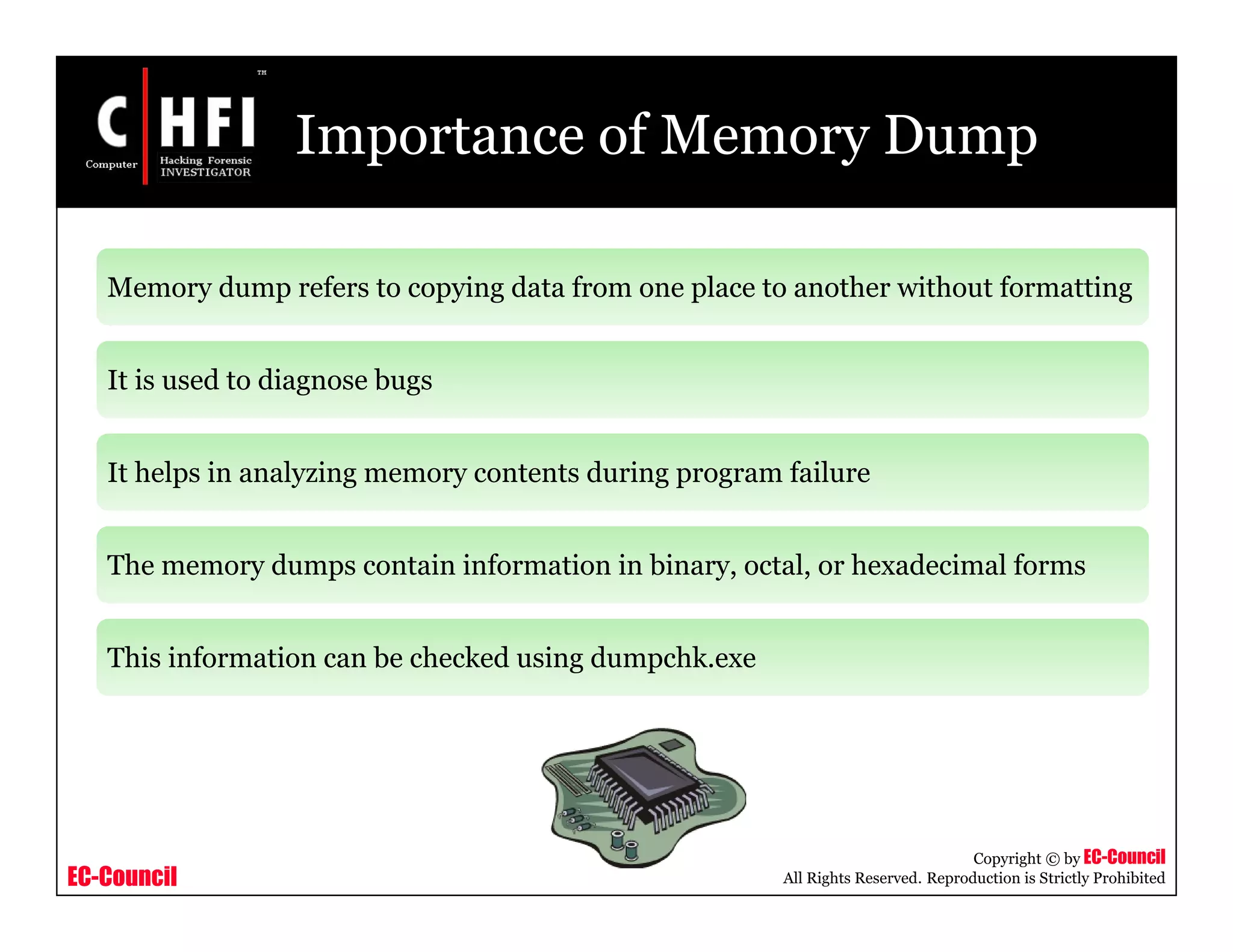 EC-Council
Copyright © by EC-Council
All Rights Reserved. Reproduction is Strictly Prohibited
Importance of Memory Dump
Memory dump refers to copying data from one place to another without formatting
It is used to diagnose bugs
It helps in analyzing memory contents during program failure
The memory dumps contain information in binary, octal, or hexadecimal forms
This information can be checked using dumpchk.exe
 