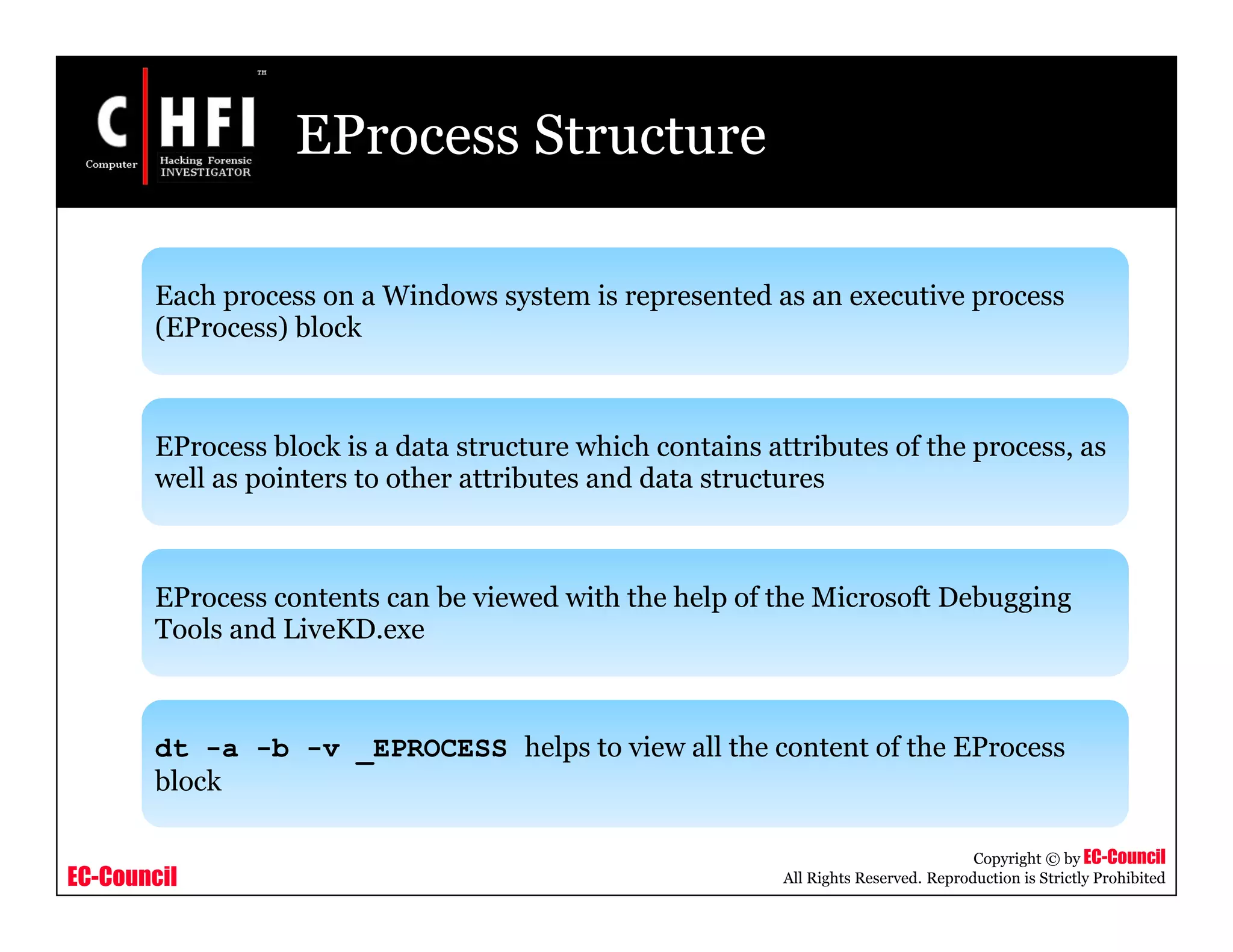EC-Council
Copyright © by EC-Council
All Rights Reserved. Reproduction is Strictly Prohibited
EProcess Structure
Each process on a Windows system is represented as an executive process
(EProcess) block
EProcess block is a data structure which contains attributes of the process, as
well as pointers to other attributes and data structures
EProcess contents can be viewed with the help of the Microsoft Debugging
Tools and LiveKD.exe
dt -a -b -v _EPROCESS helps to view all the content of the EProcess
block
 
