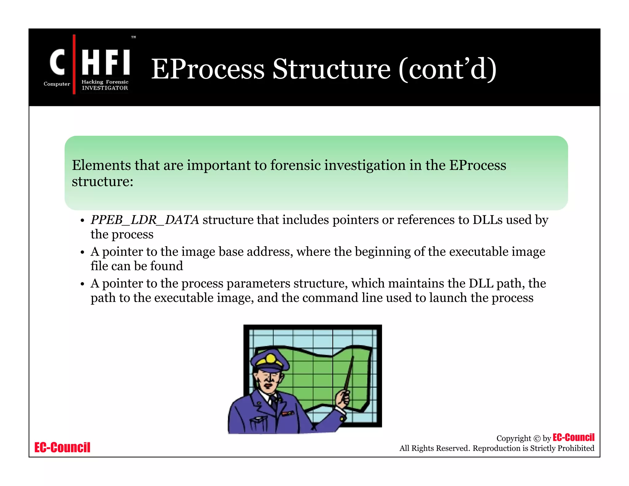 EC-Council
Copyright © by EC-Council
All Rights Reserved. Reproduction is Strictly Prohibited
EProcess Structure (cont’d)
Elements that are important to forensic investigation in the EProcess
structure:
• PPEB_LDR_DATA structure that includes pointers or references to DLLs used by
the process
• A pointer to the image base address, where the beginning of the executable image
file can be found
• A pointer to the process parameters structure, which maintains the DLL path, the
path to the executable image, and the command line used to launch the process
 