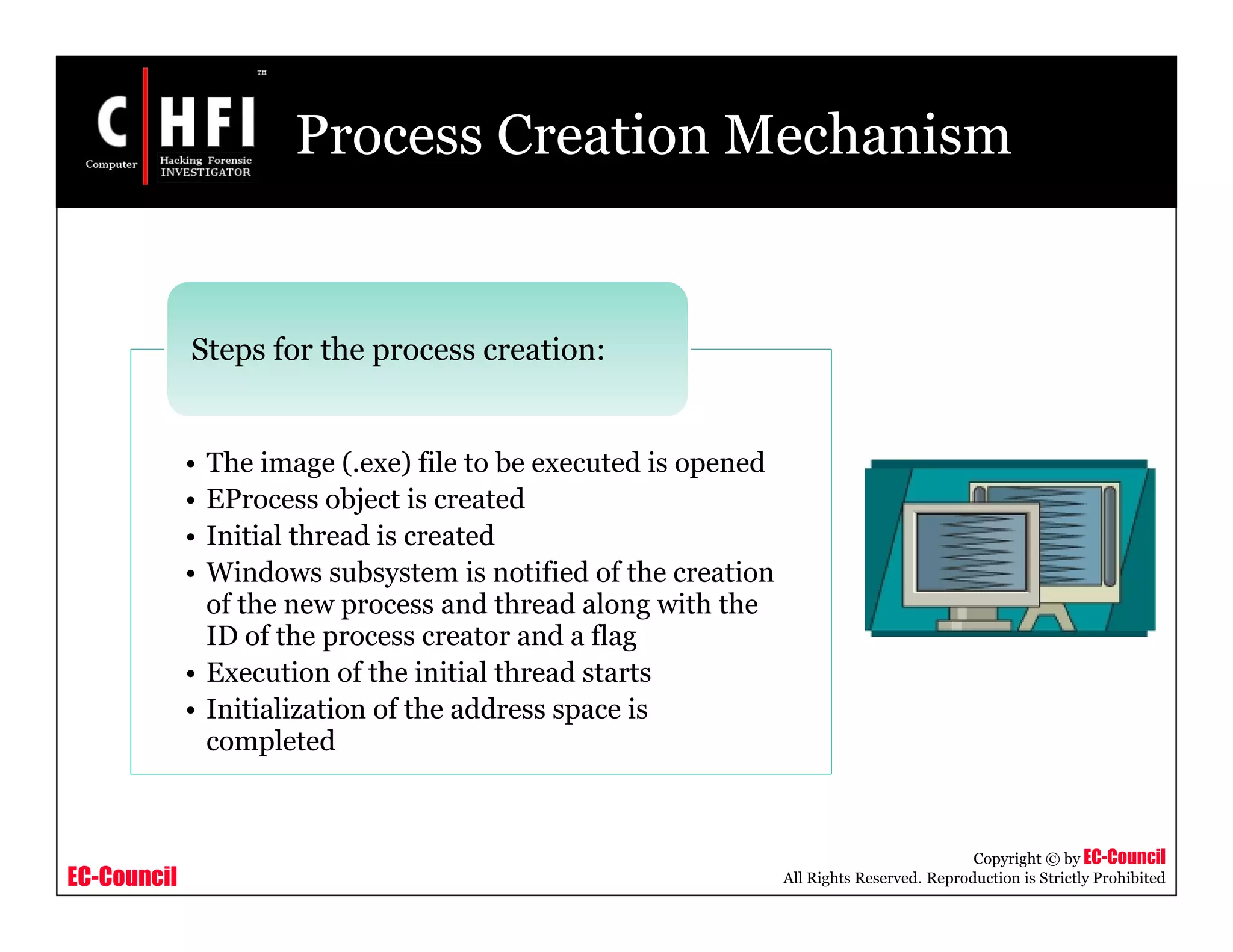 EC-Council
Copyright © by EC-Council
All Rights Reserved. Reproduction is Strictly Prohibited
Process Creation Mechanism
• The image (.exe) file to be executed is opened
• EProcess object is created
• Initial thread is created
• Windows subsystem is notified of the creation
of the new process and thread along with the
ID of the process creator and a flag
• Execution of the initial thread starts
• Initialization of the address space is
completed
Steps for the process creation:
 