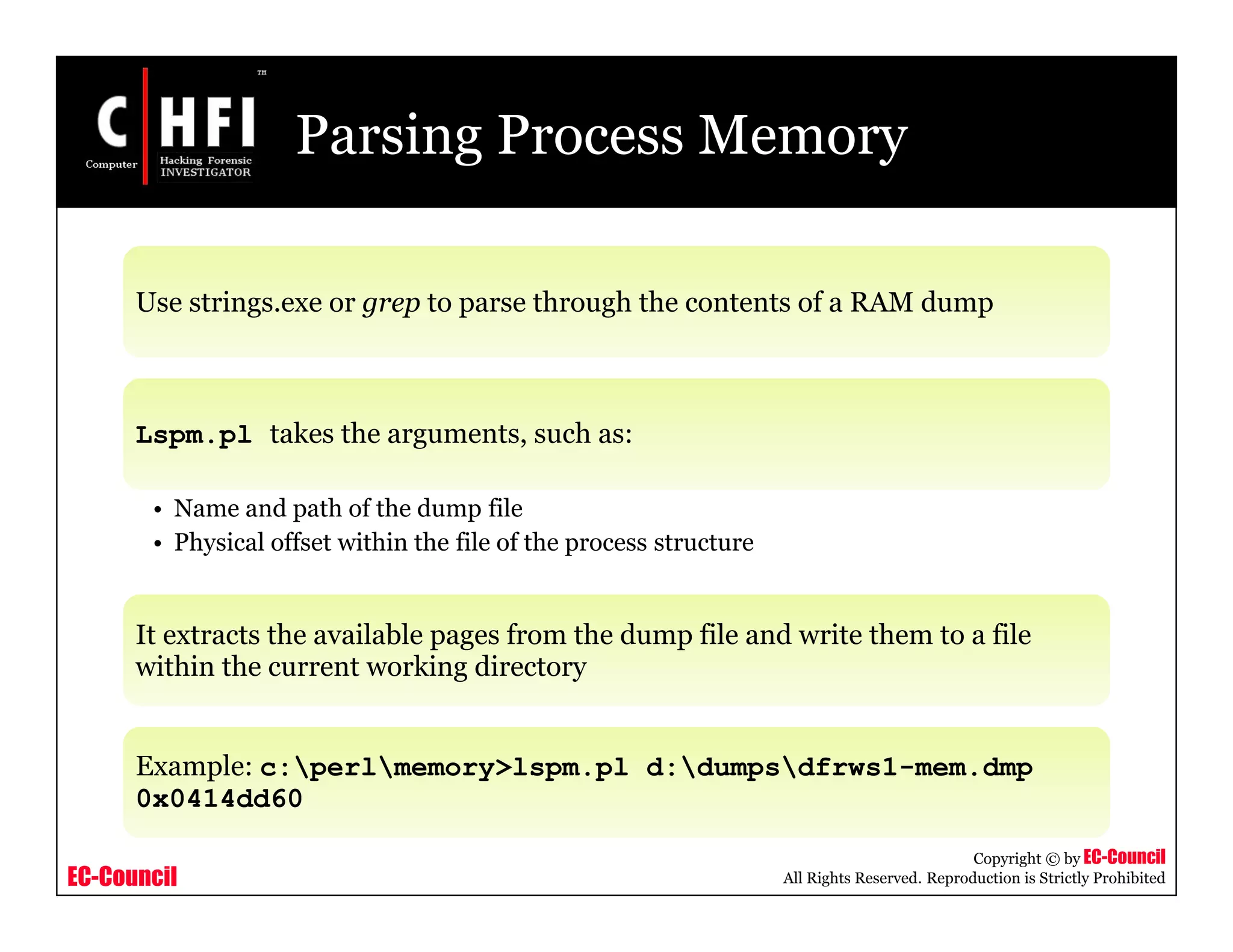 EC-Council
Copyright © by EC-Council
All Rights Reserved. Reproduction is Strictly Prohibited
Parsing Process Memory
Use strings.exe or grep to parse through the contents of a RAM dump
Lspm.pl takes the arguments, such as:
• Name and path of the dump file
• Physical offset within the file of the process structure
It extracts the available pages from the dump file and write them to a file
within the current working directory
Example: c:perlmemory>lspm.pl d:dumpsdfrws1-mem.dmp
0x0414dd60
 