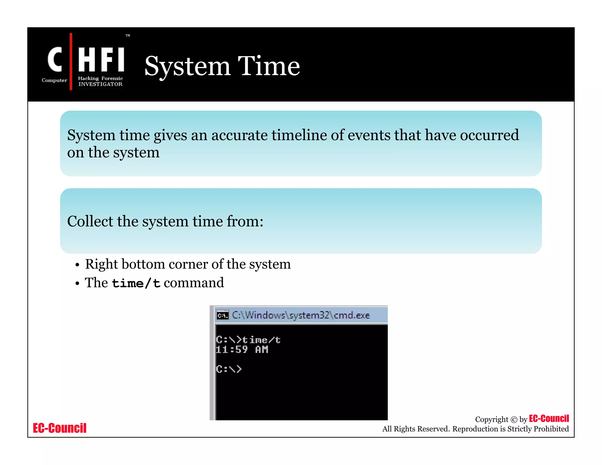 EC-Council
Copyright © by EC-Council
All Rights Reserved. Reproduction is Strictly Prohibited
System Time
System time gives an accurate timeline of events that have occurred
on the system
Collect the system time from:
• Right bottom corner of the system
• The time/t command
 