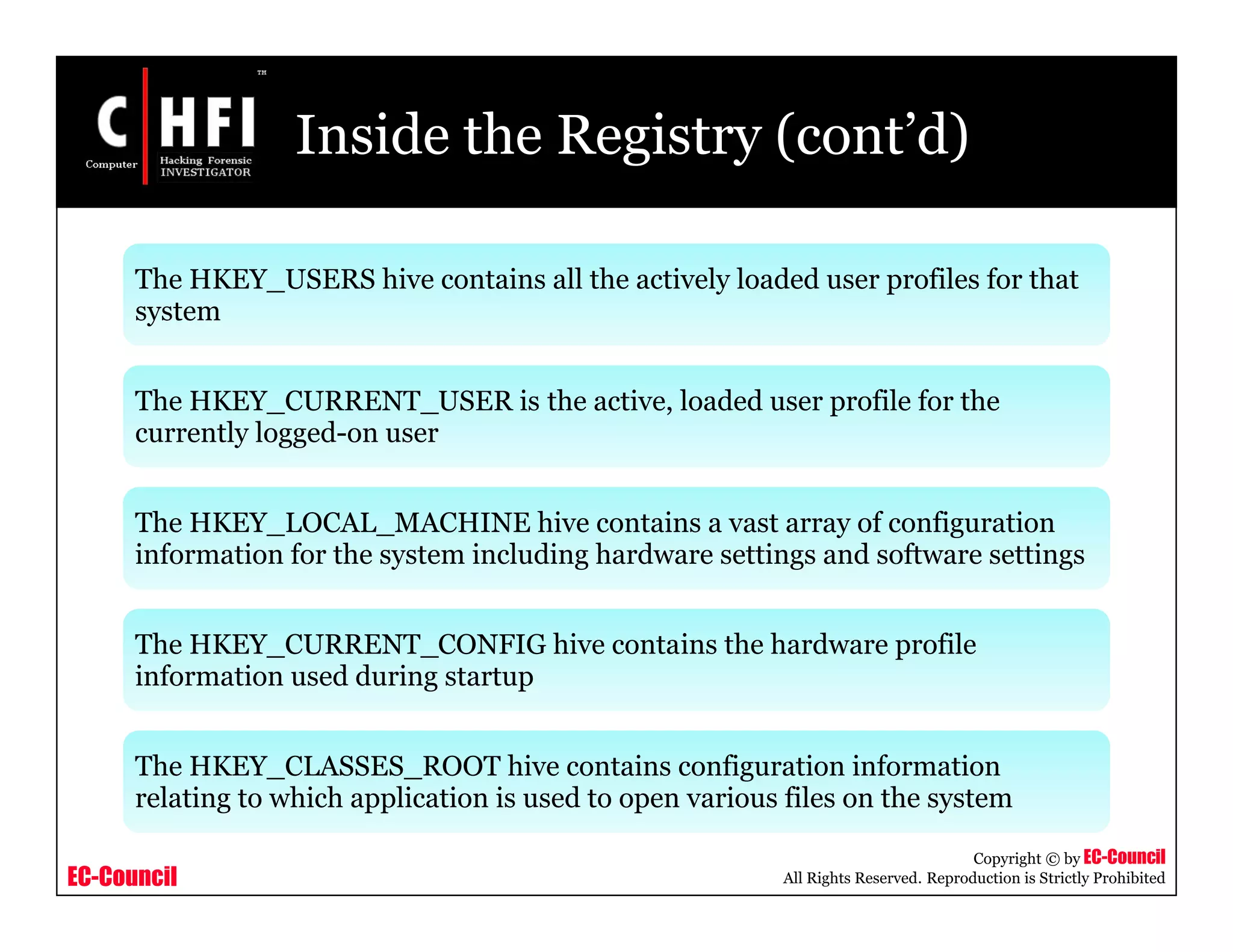EC-Council
Copyright © by EC-Council
All Rights Reserved. Reproduction is Strictly Prohibited
Inside the Registry (cont’d)
The HKEY_USERS hive contains all the actively loaded user profiles for that
system
The HKEY_CURRENT_USER is the active, loaded user profile for the
currently logged-on user
The HKEY_LOCAL_MACHINE hive contains a vast array of configuration
information for the system including hardware settings and software settings
The HKEY_CURRENT_CONFIG hive contains the hardware profile
information used during startup
The HKEY_CLASSES_ROOT hive contains configuration information
relating to which application is used to open various files on the system
 