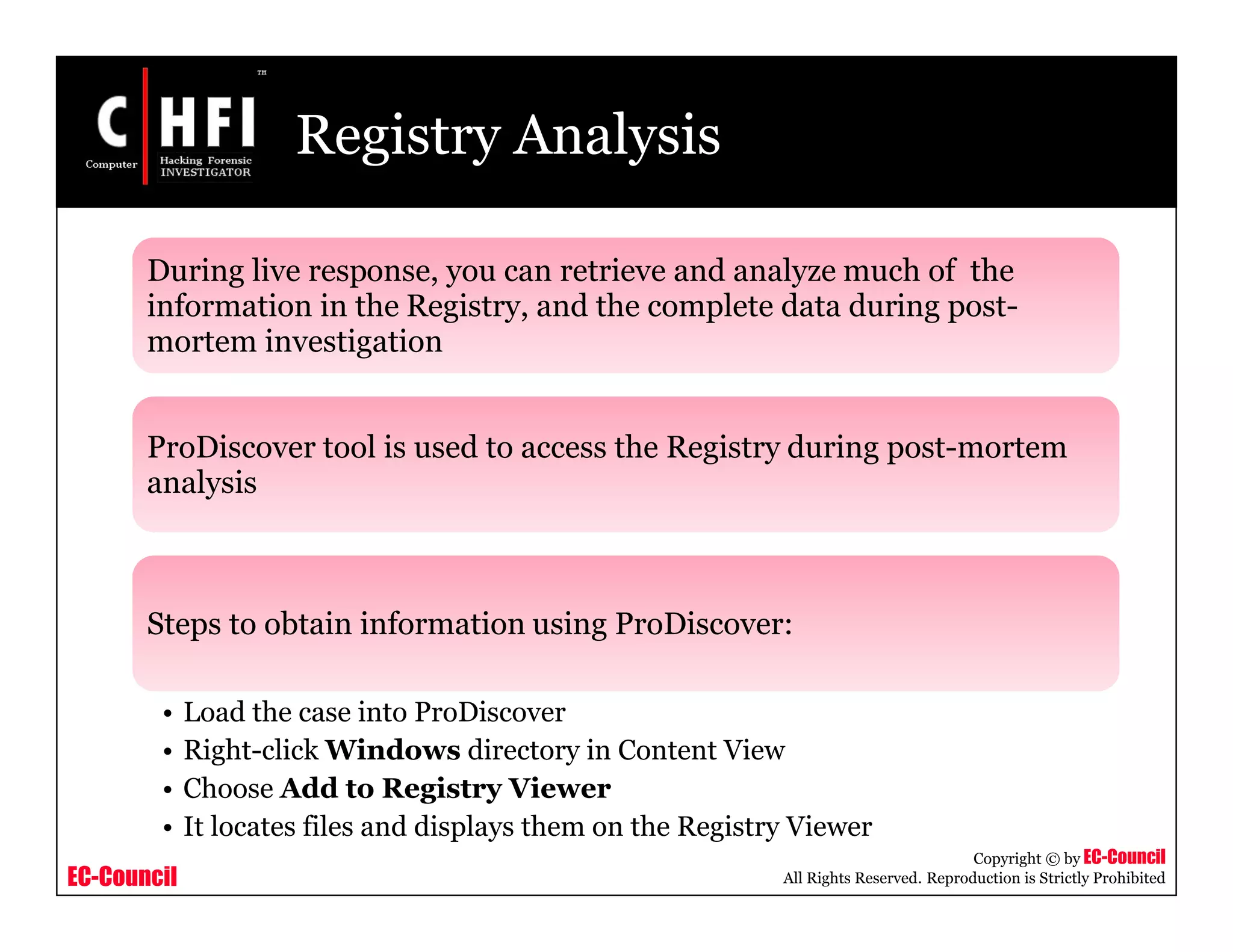 EC-Council
Copyright © by EC-Council
All Rights Reserved. Reproduction is Strictly Prohibited
Registry Analysis
During live response, you can retrieve and analyze much of the
information in the Registry, and the complete data during post-
mortem investigation
ProDiscover tool is used to access the Registry during post-mortem
analysis
Steps to obtain information using ProDiscover:
• Load the case into ProDiscover
• Right-click Windows directory in Content View
• Choose Add to Registry Viewer
• It locates files and displays them on the Registry Viewer
 