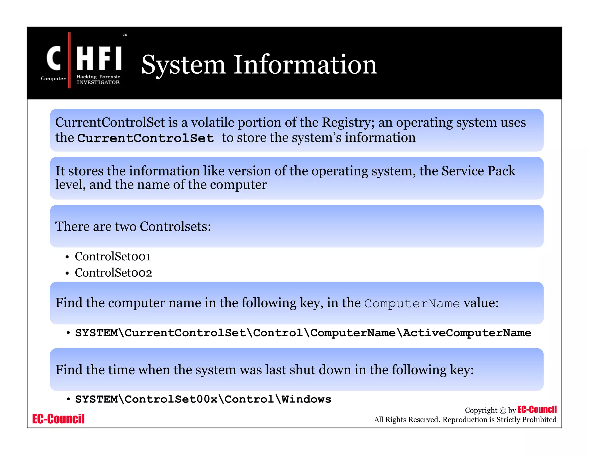 EC-Council
Copyright © by EC-Council
All Rights Reserved. Reproduction is Strictly Prohibited
System Information
CurrentControlSet is a volatile portion of the Registry; an operating system uses
the CurrentControlSet to store the system’s information
It stores the information like version of the operating system, the Service Pack
level, and the name of the computer
There are two Controlsets:
• ControlSet001
• ControlSet002
Find the computer name in the following key, in the ComputerName value:
• SYSTEMCurrentControlSetControlComputerNameActiveComputerName
Find the time when the system was last shut down in the following key:
• SYSTEMControlSet00xControlWindows
 