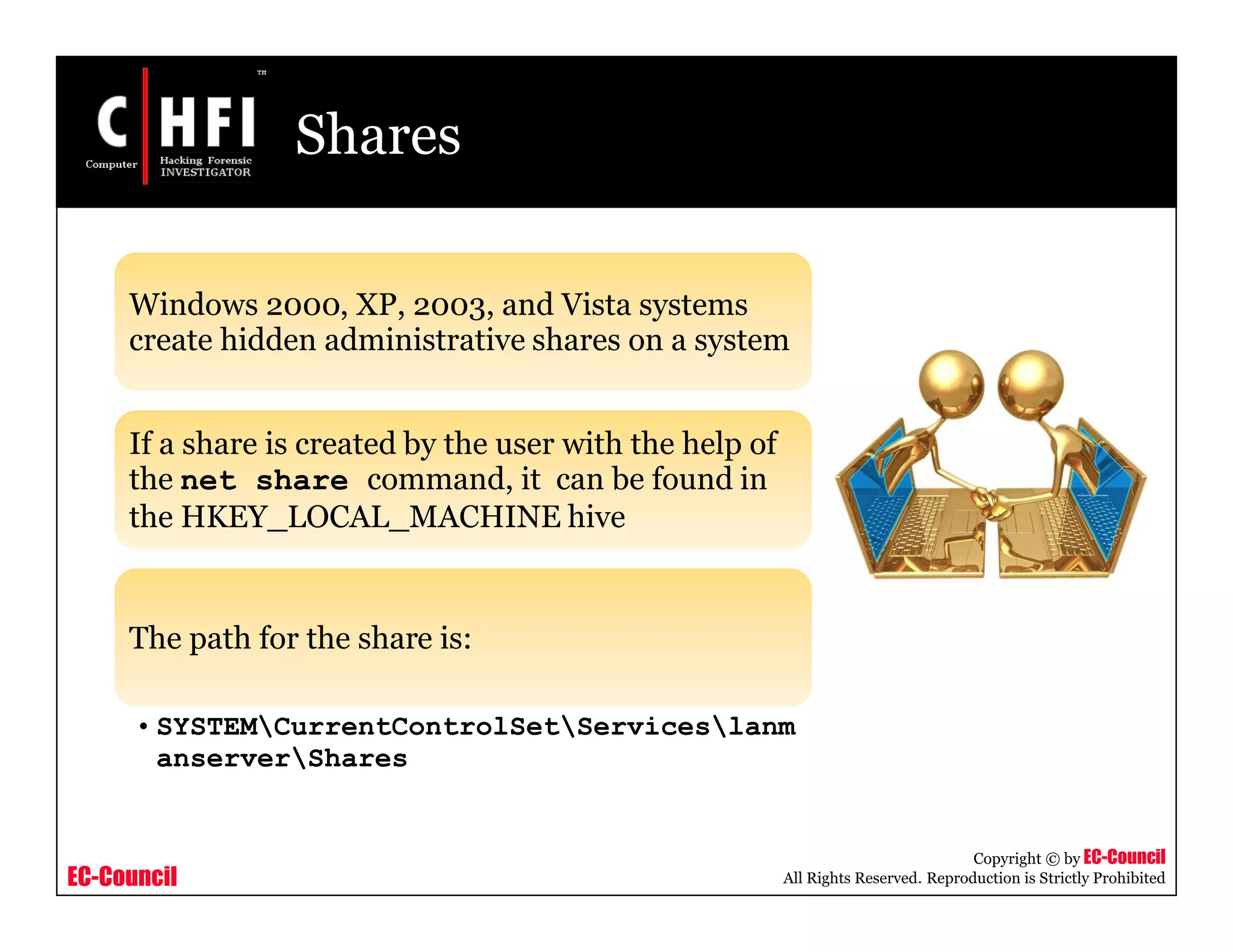 EC-Council
Copyright © by EC-Council
All Rights Reserved. Reproduction is Strictly Prohibited
Shares
Windows 2000, XP, 2003, and Vista systems
create hidden administrative shares on a system
If a share is created by the user with the help of
the net share command, it can be found in
the HKEY_LOCAL_MACHINE hive
The path for the share is:
• SYSTEMCurrentControlSetServiceslanm
anserverShares
 