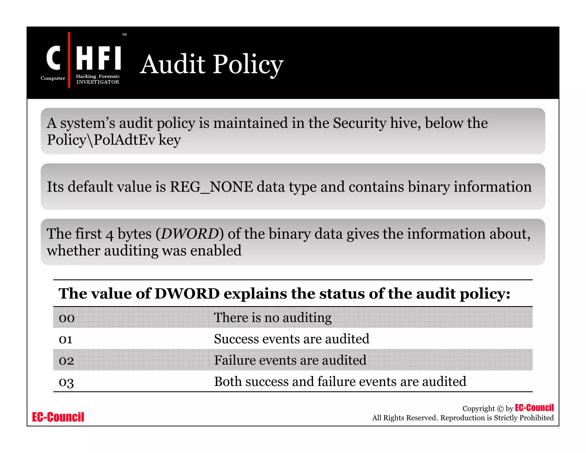 EC-Council
Copyright © by EC-Council
All Rights Reserved. Reproduction is Strictly Prohibited
Audit Policy
A system’s audit policy is maintained in the Security hive, below the
PolicyPolAdtEv key
Its default value is REG_NONE data type and contains binary information
The first 4 bytes (DWORD) of the binary data gives the information about,
whether auditing was enabled
The value of DWORD explains the status of the audit policy:
00 There is no auditing
01 Success events are audited
02 Failure events are audited
03 Both success and failure events are audited
 