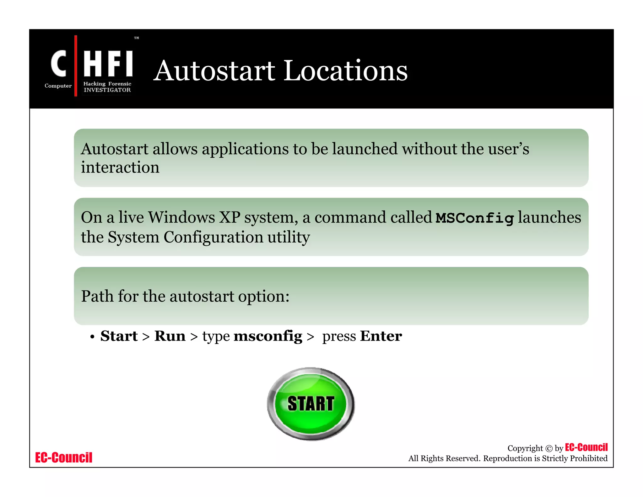 EC-Council
Copyright © by EC-Council
All Rights Reserved. Reproduction is Strictly Prohibited
Autostart Locations
Autostart allows applications to be launched without the user’s
interaction
On a live Windows XP system, a command called MSConfig launches
the System Configuration utility
Path for the autostart option:
• Start > Run > type msconfig > press Enter
 