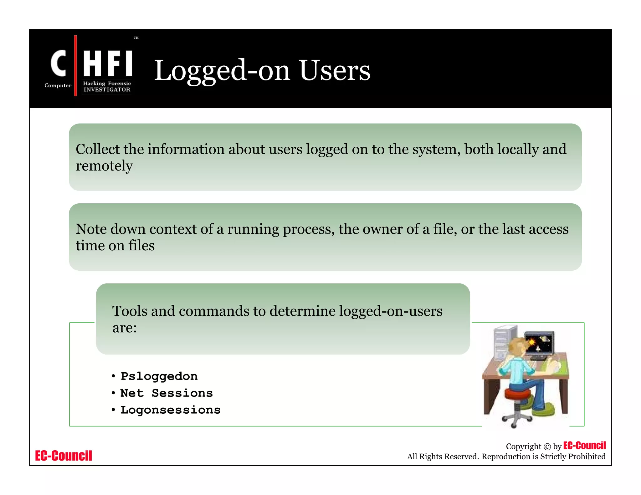 EC-Council
Copyright © by EC-Council
All Rights Reserved. Reproduction is Strictly Prohibited
Logged-on Users
Collect the information about users logged on to the system, both locally and
remotely
Note down context of a running process, the owner of a file, or the last access
time on files
• Psloggedon
• Net Sessions
• Logonsessions
Tools and commands to determine logged-on-users
are:
 