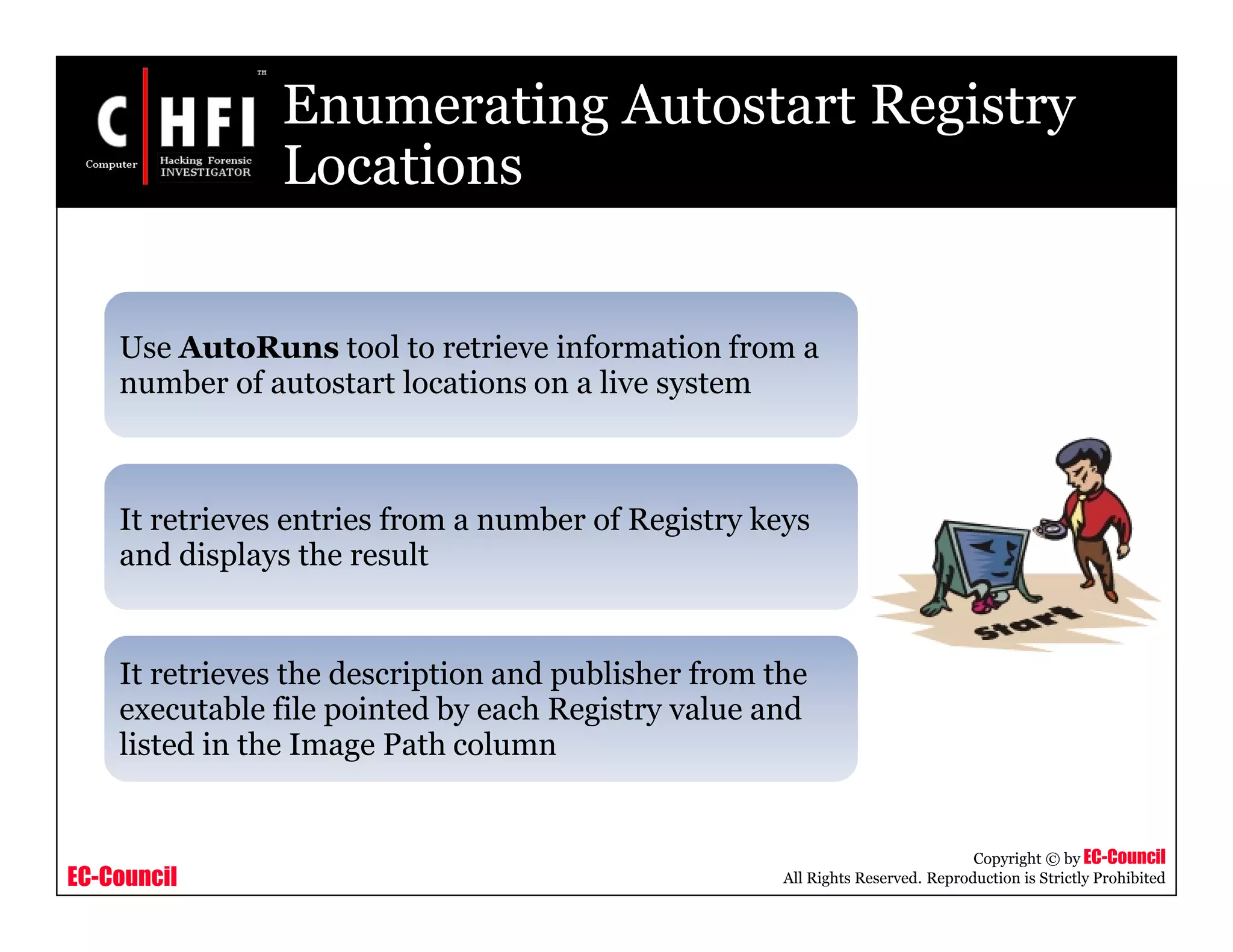 EC-Council
Copyright © by EC-Council
All Rights Reserved. Reproduction is Strictly Prohibited
Enumerating Autostart Registry
Locations
Use AutoRuns tool to retrieve information from a
number of autostart locations on a live system
It retrieves entries from a number of Registry keys
and displays the result
It retrieves the description and publisher from the
executable file pointed by each Registry value and
listed in the Image Path column
 