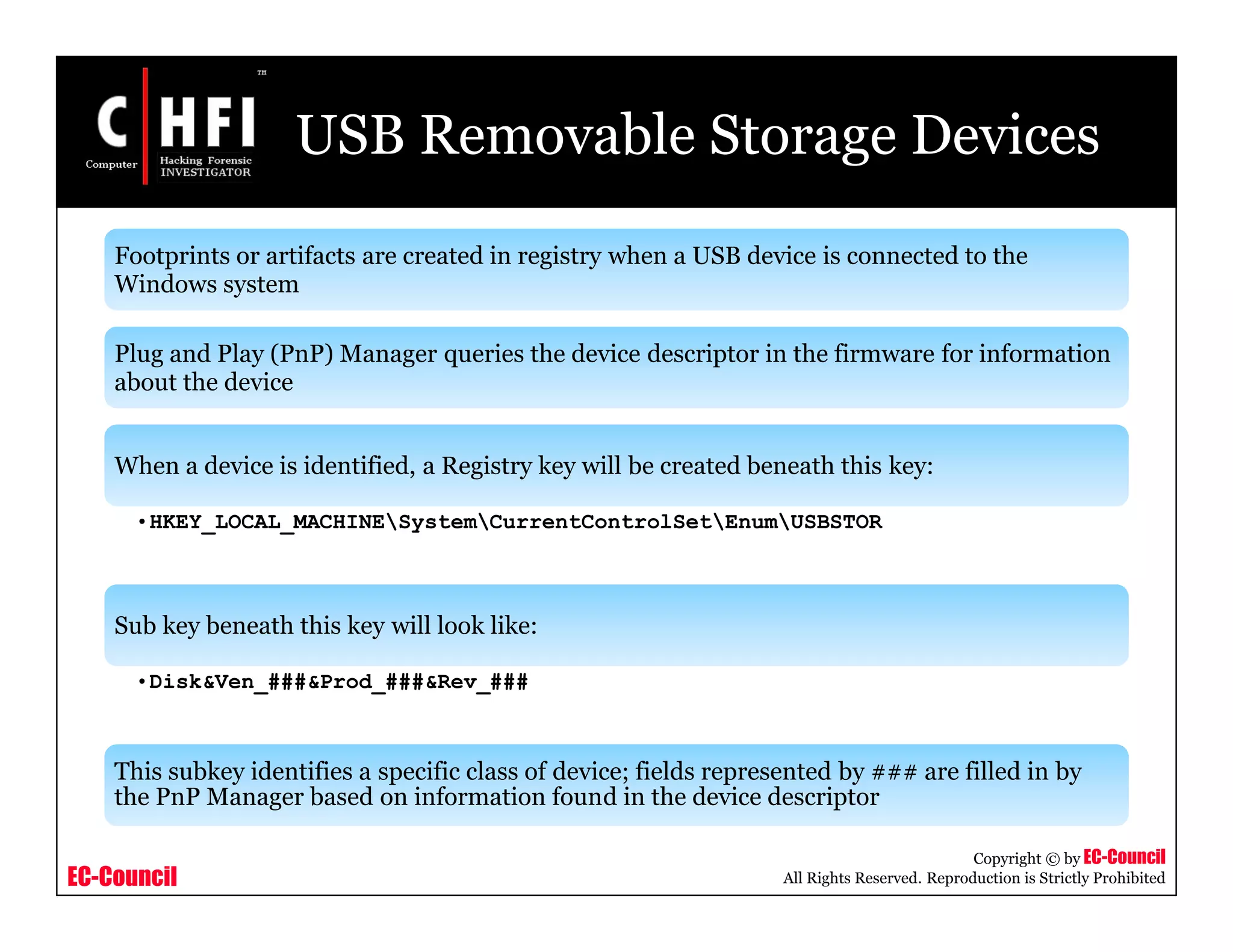 EC-Council
Copyright © by EC-Council
All Rights Reserved. Reproduction is Strictly Prohibited
USB Removable Storage Devices
Footprints or artifacts are created in registry when a USB device is connected to the
Windows system
Plug and Play (PnP) Manager queries the device descriptor in the firmware for information
about the device
When a device is identified, a Registry key will be created beneath this key:
•HKEY_LOCAL_MACHINESystemCurrentControlSetEnumUSBSTOR
Sub key beneath this key will look like:
•Disk&Ven_###&Prod_###&Rev_###
This subkey identifies a specific class of device; fields represented by ### are filled in by
the PnP Manager based on information found in the device descriptor
 