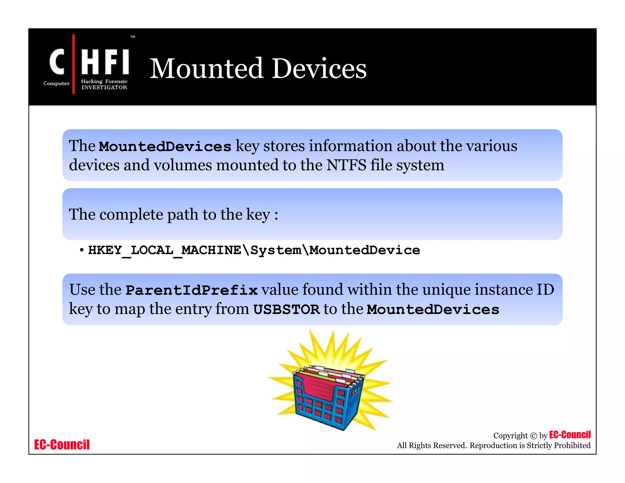 EC-Council
Copyright © by EC-Council
All Rights Reserved. Reproduction is Strictly Prohibited
Mounted Devices
The MountedDevices key stores information about the various
devices and volumes mounted to the NTFS file system
The complete path to the key :
• HKEY_LOCAL_MACHINESystemMountedDevice
Use the ParentIdPrefix value found within the unique instance ID
key to map the entry from USBSTOR to the MountedDevices
 