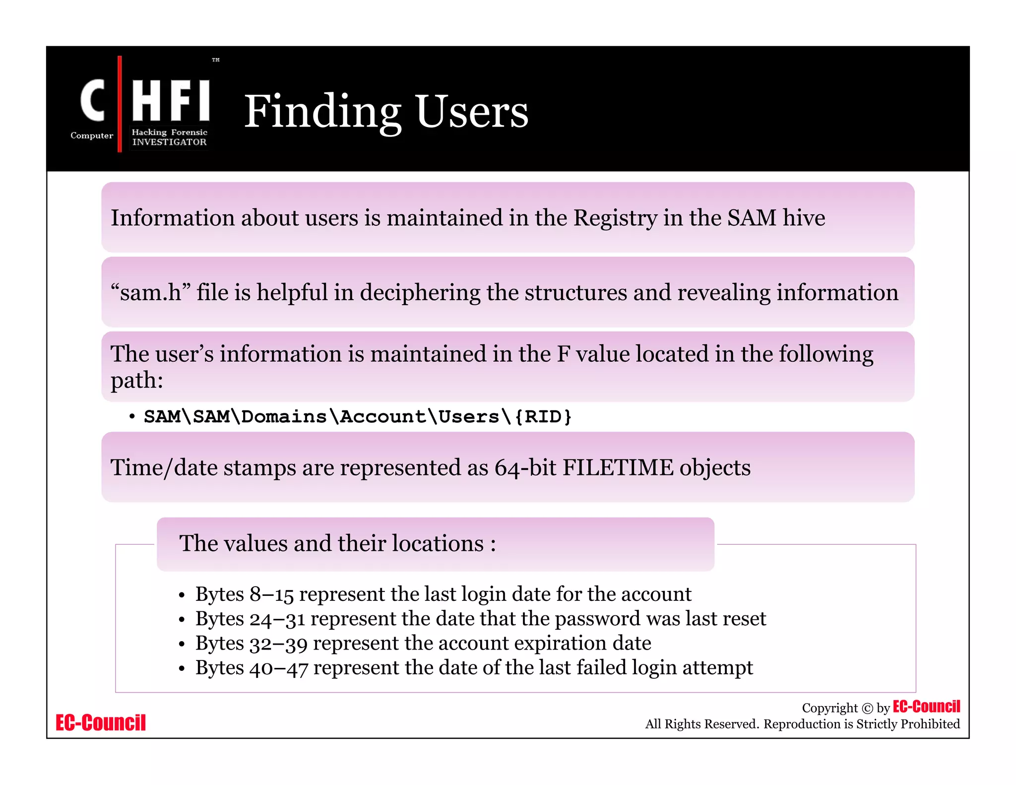 EC-Council
Copyright © by EC-Council
All Rights Reserved. Reproduction is Strictly Prohibited
Finding Users
Information about users is maintained in the Registry in the SAM hive
“sam.h” file is helpful in deciphering the structures and revealing information
The user’s information is maintained in the F value located in the following
path:
• SAMSAMDomainsAccountUsers{RID}
Time/date stamps are represented as 64-bit FILETIME objects
• Bytes 8–15 represent the last login date for the account
• Bytes 24–31 represent the date that the password was last reset
• Bytes 32–39 represent the account expiration date
• Bytes 40–47 represent the date of the last failed login attempt
The values and their locations :
 