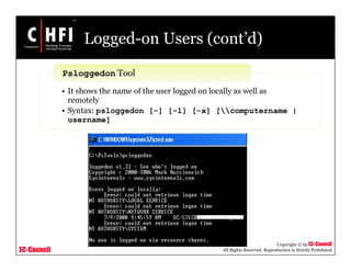 EC-Council
Copyright © by EC-Council
All Rights Reserved. Reproduction is Strictly Prohibited
Logged-on Users (cont’d)
• It shows the name of the user logged on locally as well as
remotely
• Syntax: psloggedon [-] [-l] [-x] [computername |
username]
Psloggedon Tool
 
