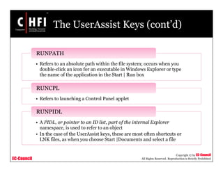 EC-Council
Copyright © by EC-Council
All Rights Reserved. Reproduction is Strictly Prohibited
The UserAssist Keys (cont’d)
• Refers to an absolute path within the file system; occurs when you
double-click an icon for an executable in Windows Explorer or type
the name of the application in the Start | Run box
RUNPATH
• Refers to launching a Control Panel applet
RUNCPL
• A PIDL, or pointer to an ID list, part of the internal Explorer
namespace, is used to refer to an object
• In the case of the UserAssist keys, these are most often shortcuts or
LNK files, as when you choose Start |Documents and select a file
RUNPIDL
 