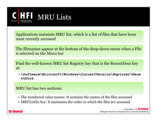 EC-Council
Copyright © by EC-Council
All Rights Reserved. Reproduction is Strictly Prohibited
MRU Lists
Applications maintain MRU list, which is a list of files that have been
most recently accessed
The filenames appear at the bottom of the drop-down menu when a File
is selected on the Menu bar
Find the well-known MRU list Registry key that is the RecentDocs key
at:
• SoftwareMicrosoftWindowsCurrentVersionExplorerRece
ntDocs
MRU list has two sections:
• The numbered value names: It contains the names of the files accessed
• MRUListEx key: It maintains the order in which the files are accessed
 
