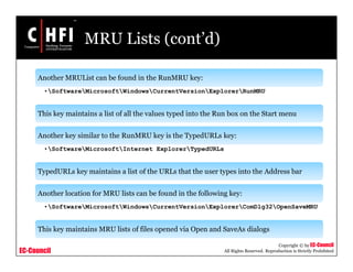 EC-Council
Copyright © by EC-Council
All Rights Reserved. Reproduction is Strictly Prohibited
MRU Lists (cont’d)
Another MRUList can be found in the RunMRU key:
•SoftwareMicrosoftWindowsCurrentVersionExplorerRunMRU
This key maintains a list of all the values typed into the Run box on the Start menu
Another key similar to the RunMRU key is the TypedURLs key:
•SoftwareMicrosoftInternet ExplorerTypedURLs
TypedURLs key maintains a list of the URLs that the user types into the Address bar
Another location for MRU lists can be found in the following key:
•SoftwareMicrosoftWindowsCurrentVersionExplorerComDlg32OpenSaveMRU
This key maintains MRU lists of files opened via Open and SaveAs dialogs
 