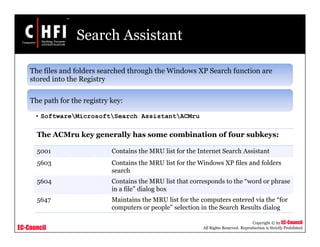 EC-Council
Copyright © by EC-Council
All Rights Reserved. Reproduction is Strictly Prohibited
Search Assistant
The files and folders searched through the Windows XP Search function are
stored into the Registry
The path for the registry key:
• SoftwareMicrosoftSearch AssistantACMru
The ACMru key generally has some combination of four subkeys:
5001 Contains the MRU list for the Internet Search Assistant
5603 Contains the MRU list for the Windows XP files and folders
search
5604 Contains the MRU list that corresponds to the “word or phrase
in a file” dialog box
5647 Maintains the MRU list for the computers entered via the “for
computers or people” selection in the Search Results dialog
 