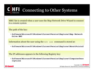 EC-Council
Copyright © by EC-Council
All Rights Reserved. Reproduction is Strictly Prohibited
Connecting to Other Systems
MRU list is created when a user uses the Map Network Drive Wizard to connect
to a remote system
The path of the key:
• SoftwareMicrosoftWindowsCurrentVersionExplorerMap Network
Drive MRU
Information about the user using the net use command is stored at:
• SoftwareMicrosoftWindowsCurrentVersionExplorerMountPoints2
The IP addresses appears in the following Registry key:
• SoftwareMicrosoftWindowsCurrentVersionExplorerComputerDesc
riptions
 