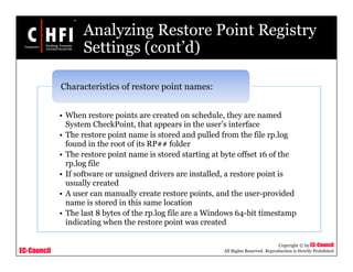 EC-Council
Copyright © by EC-Council
All Rights Reserved. Reproduction is Strictly Prohibited
Analyzing Restore Point Registry
Settings (cont’d)
• When restore points are created on schedule, they are named
System CheckPoint, that appears in the user’s interface
• The restore point name is stored and pulled from the file rp.log
found in the root of its RP## folder
• The restore point name is stored starting at byte offset 16 of the
rp.log file
• If software or unsigned drivers are installed, a restore point is
usually created
• A user can manually create restore points, and the user-provided
name is stored in this same location
• The last 8 bytes of the rp.log file are a Windows 64-bit timestamp
indicating when the restore point was created
Characteristics of restore point names:
 