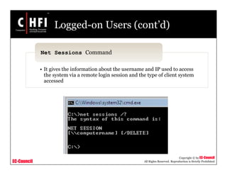EC-Council
Copyright © by EC-Council
All Rights Reserved. Reproduction is Strictly Prohibited
Logged-on Users (cont’d)
• It gives the information about the username and IP used to access
the system via a remote login session and the type of client system
accessed
Net Sessions Command
 